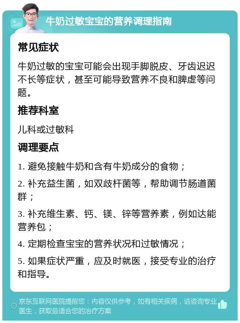 牛奶过敏宝宝的营养调理指南 常见症状 牛奶过敏的宝宝可能会出现手脚脱皮、牙齿迟迟不长等症状，甚至可能导致营养不良和脾虚等问题。 推荐科室 儿科或过敏科 调理要点 1. 避免接触牛奶和含有牛奶成分的食物； 2. 补充益生菌，如双歧杆菌等，帮助调节肠道菌群； 3. 补充维生素、钙、镁、锌等营养素，例如达能营养包； 4. 定期检查宝宝的营养状况和过敏情况； 5. 如果症状严重，应及时就医，接受专业的治疗和指导。