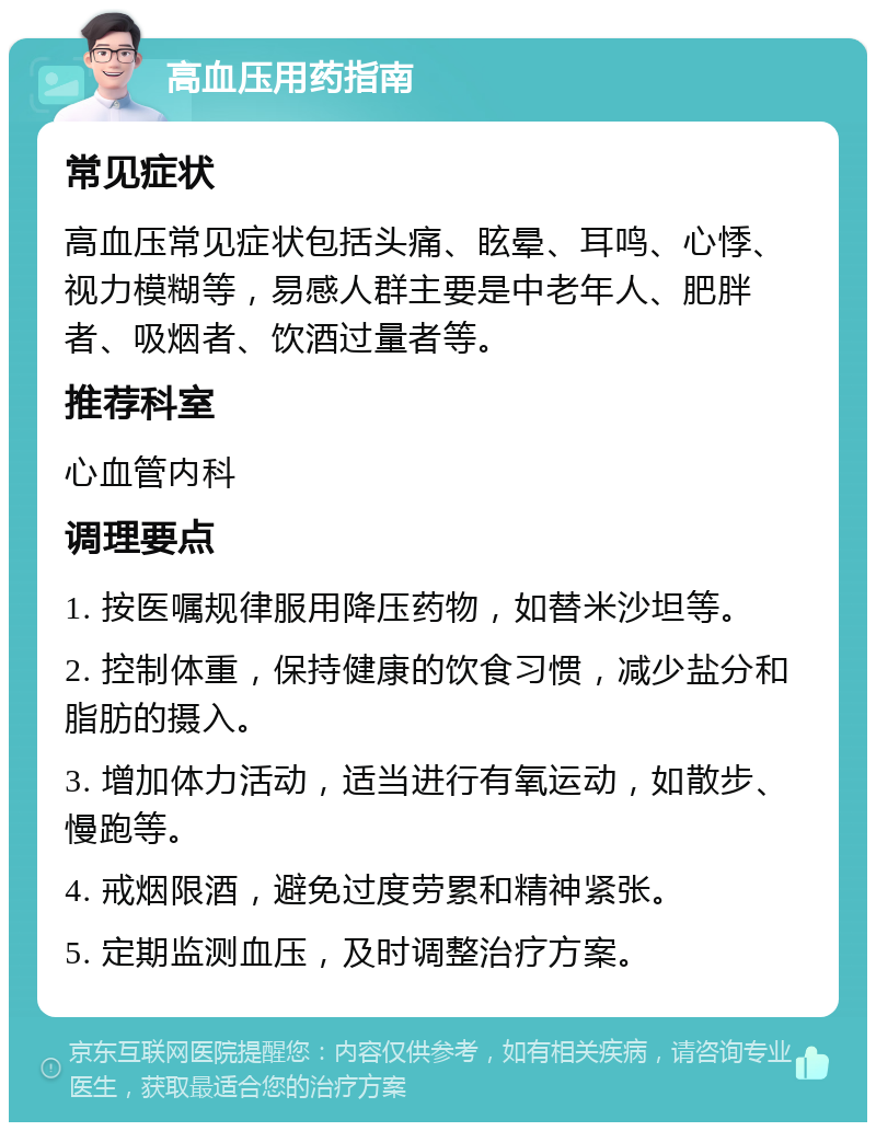 高血压用药指南 常见症状 高血压常见症状包括头痛、眩晕、耳鸣、心悸、视力模糊等，易感人群主要是中老年人、肥胖者、吸烟者、饮酒过量者等。 推荐科室 心血管内科 调理要点 1. 按医嘱规律服用降压药物，如替米沙坦等。 2. 控制体重，保持健康的饮食习惯，减少盐分和脂肪的摄入。 3. 增加体力活动，适当进行有氧运动，如散步、慢跑等。 4. 戒烟限酒，避免过度劳累和精神紧张。 5. 定期监测血压，及时调整治疗方案。