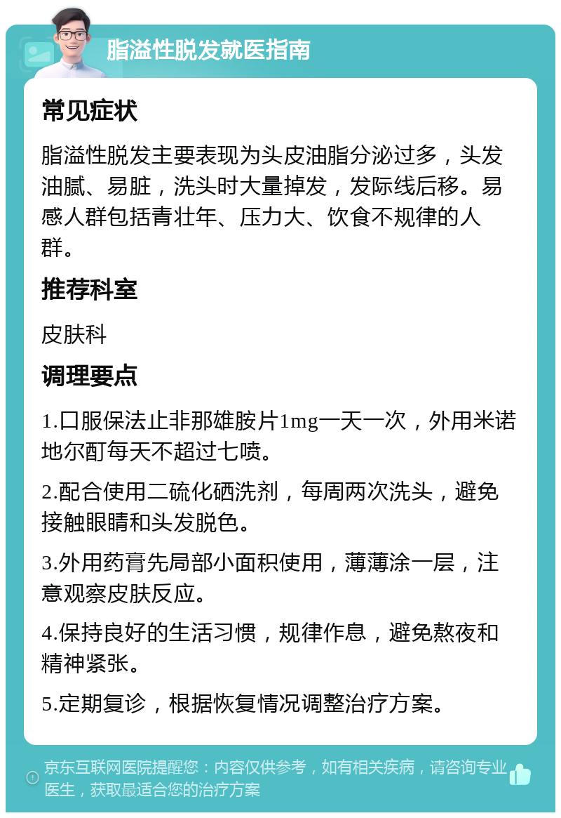 脂溢性脱发就医指南 常见症状 脂溢性脱发主要表现为头皮油脂分泌过多，头发油腻、易脏，洗头时大量掉发，发际线后移。易感人群包括青壮年、压力大、饮食不规律的人群。 推荐科室 皮肤科 调理要点 1.口服保法止非那雄胺片1mg一天一次，外用米诺地尔酊每天不超过七喷。 2.配合使用二硫化硒洗剂，每周两次洗头，避免接触眼睛和头发脱色。 3.外用药膏先局部小面积使用，薄薄涂一层，注意观察皮肤反应。 4.保持良好的生活习惯，规律作息，避免熬夜和精神紧张。 5.定期复诊，根据恢复情况调整治疗方案。