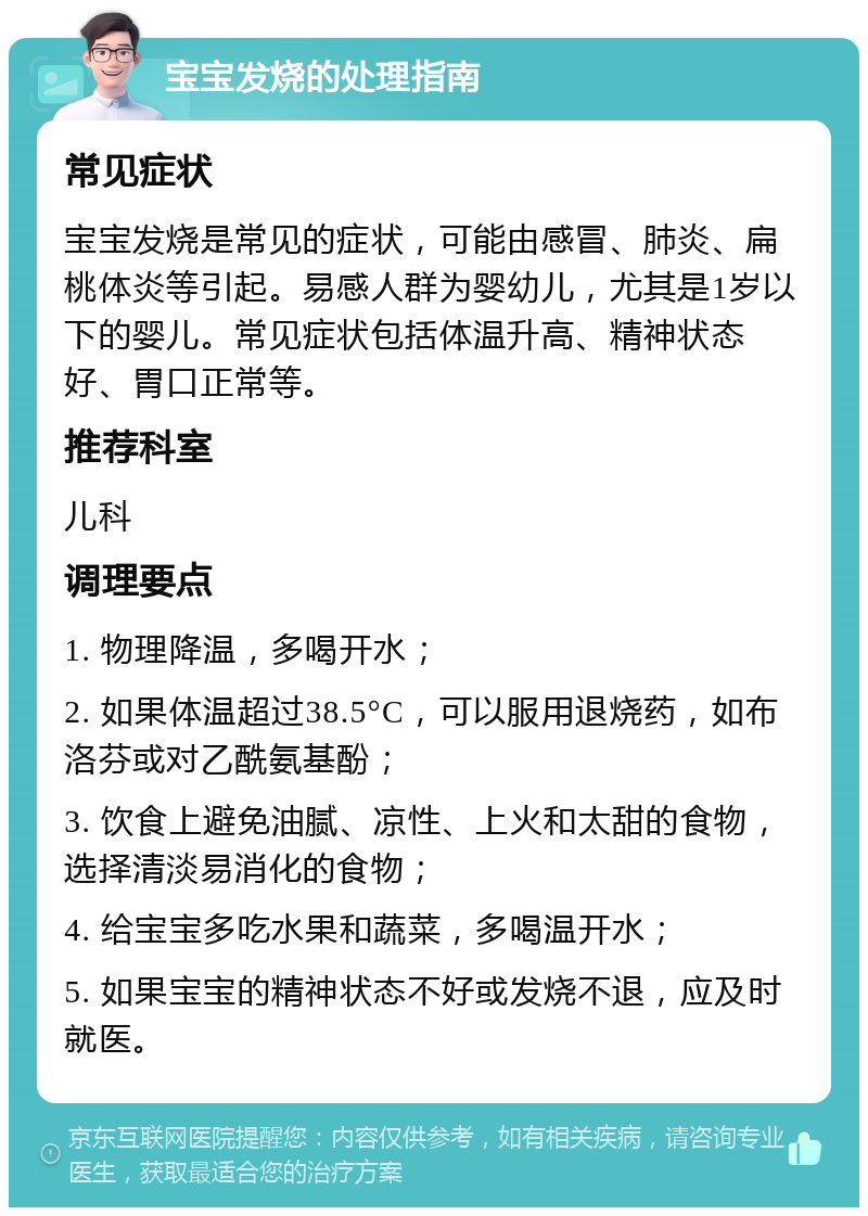 宝宝发烧的处理指南 常见症状 宝宝发烧是常见的症状，可能由感冒、肺炎、扁桃体炎等引起。易感人群为婴幼儿，尤其是1岁以下的婴儿。常见症状包括体温升高、精神状态好、胃口正常等。 推荐科室 儿科 调理要点 1. 物理降温，多喝开水； 2. 如果体温超过38.5°C，可以服用退烧药，如布洛芬或对乙酰氨基酚； 3. 饮食上避免油腻、凉性、上火和太甜的食物，选择清淡易消化的食物； 4. 给宝宝多吃水果和蔬菜，多喝温开水； 5. 如果宝宝的精神状态不好或发烧不退，应及时就医。