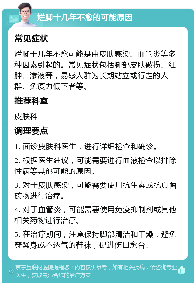 烂脚十几年不愈的可能原因 常见症状 烂脚十几年不愈可能是由皮肤感染、血管炎等多种因素引起的。常见症状包括脚部皮肤破损、红肿、渗液等，易感人群为长期站立或行走的人群、免疫力低下者等。 推荐科室 皮肤科 调理要点 1. 面诊皮肤科医生，进行详细检查和确诊。 2. 根据医生建议，可能需要进行血液检查以排除性病等其他可能的原因。 3. 对于皮肤感染，可能需要使用抗生素或抗真菌药物进行治疗。 4. 对于血管炎，可能需要使用免疫抑制剂或其他相关药物进行治疗。 5. 在治疗期间，注意保持脚部清洁和干燥，避免穿紧身或不透气的鞋袜，促进伤口愈合。