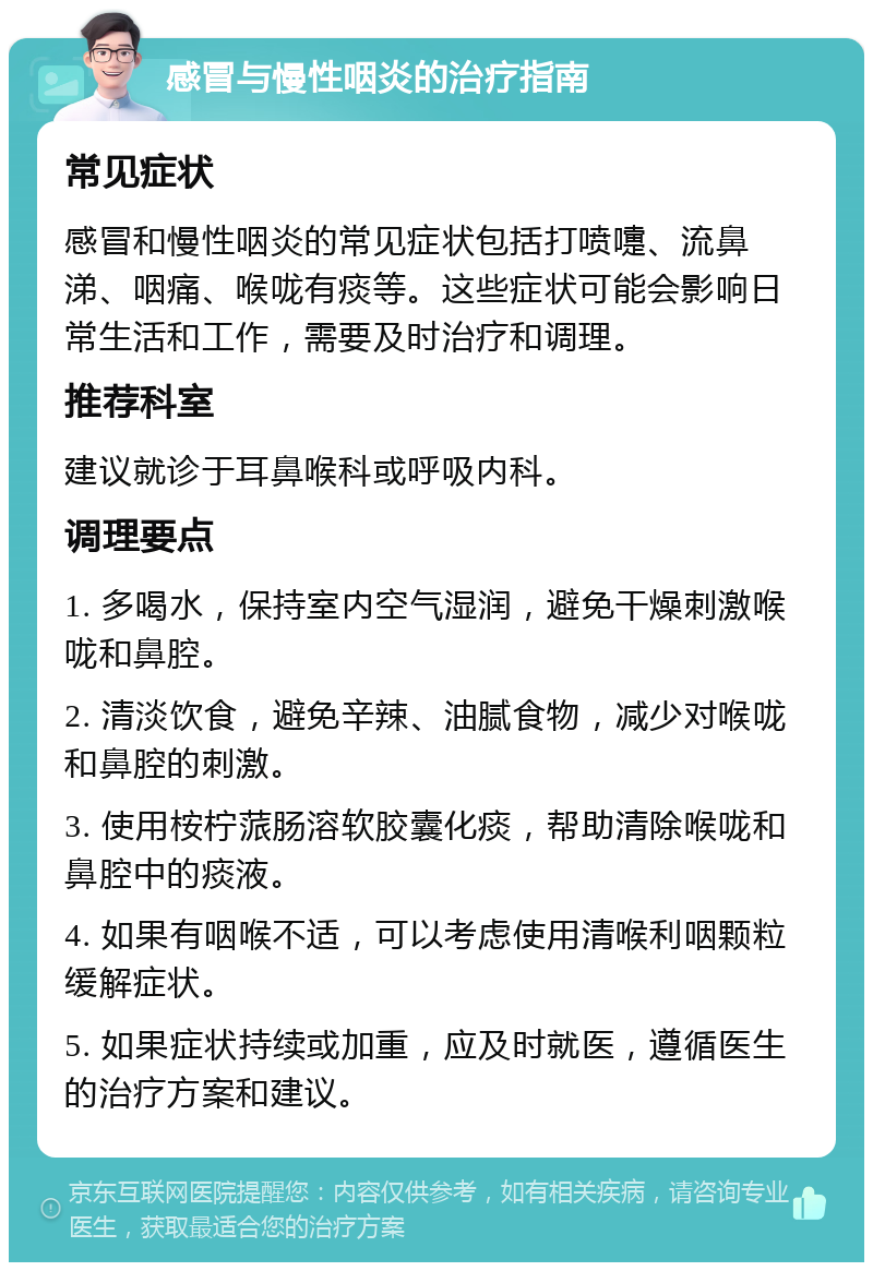 感冒与慢性咽炎的治疗指南 常见症状 感冒和慢性咽炎的常见症状包括打喷嚏、流鼻涕、咽痛、喉咙有痰等。这些症状可能会影响日常生活和工作，需要及时治疗和调理。 推荐科室 建议就诊于耳鼻喉科或呼吸内科。 调理要点 1. 多喝水，保持室内空气湿润，避免干燥刺激喉咙和鼻腔。 2. 清淡饮食，避免辛辣、油腻食物，减少对喉咙和鼻腔的刺激。 3. 使用桉柠蒎肠溶软胶囊化痰，帮助清除喉咙和鼻腔中的痰液。 4. 如果有咽喉不适，可以考虑使用清喉利咽颗粒缓解症状。 5. 如果症状持续或加重，应及时就医，遵循医生的治疗方案和建议。