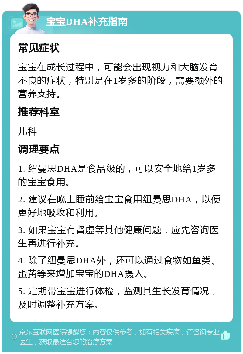 宝宝DHA补充指南 常见症状 宝宝在成长过程中，可能会出现视力和大脑发育不良的症状，特别是在1岁多的阶段，需要额外的营养支持。 推荐科室 儿科 调理要点 1. 纽曼思DHA是食品级的，可以安全地给1岁多的宝宝食用。 2. 建议在晚上睡前给宝宝食用纽曼思DHA，以便更好地吸收和利用。 3. 如果宝宝有肾虚等其他健康问题，应先咨询医生再进行补充。 4. 除了纽曼思DHA外，还可以通过食物如鱼类、蛋黄等来增加宝宝的DHA摄入。 5. 定期带宝宝进行体检，监测其生长发育情况，及时调整补充方案。