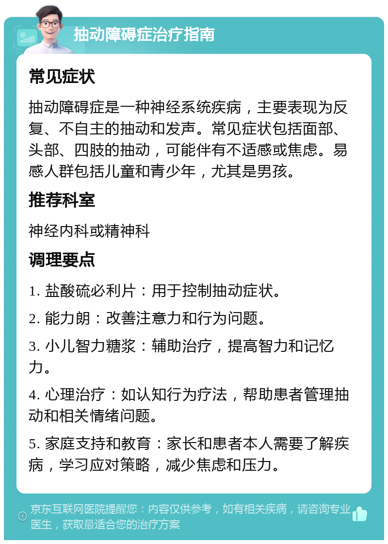 抽动障碍症治疗指南 常见症状 抽动障碍症是一种神经系统疾病，主要表现为反复、不自主的抽动和发声。常见症状包括面部、头部、四肢的抽动，可能伴有不适感或焦虑。易感人群包括儿童和青少年，尤其是男孩。 推荐科室 神经内科或精神科 调理要点 1. 盐酸硫必利片：用于控制抽动症状。 2. 能力朗：改善注意力和行为问题。 3. 小儿智力糖浆：辅助治疗，提高智力和记忆力。 4. 心理治疗：如认知行为疗法，帮助患者管理抽动和相关情绪问题。 5. 家庭支持和教育：家长和患者本人需要了解疾病，学习应对策略，减少焦虑和压力。