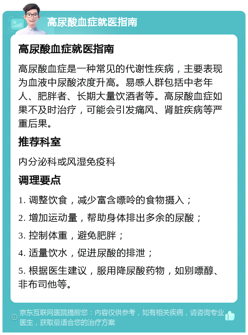 高尿酸血症就医指南 高尿酸血症就医指南 高尿酸血症是一种常见的代谢性疾病，主要表现为血液中尿酸浓度升高。易感人群包括中老年人、肥胖者、长期大量饮酒者等。高尿酸血症如果不及时治疗，可能会引发痛风、肾脏疾病等严重后果。 推荐科室 内分泌科或风湿免疫科 调理要点 1. 调整饮食，减少富含嘌呤的食物摄入； 2. 增加运动量，帮助身体排出多余的尿酸； 3. 控制体重，避免肥胖； 4. 适量饮水，促进尿酸的排泄； 5. 根据医生建议，服用降尿酸药物，如别嘌醇、非布司他等。