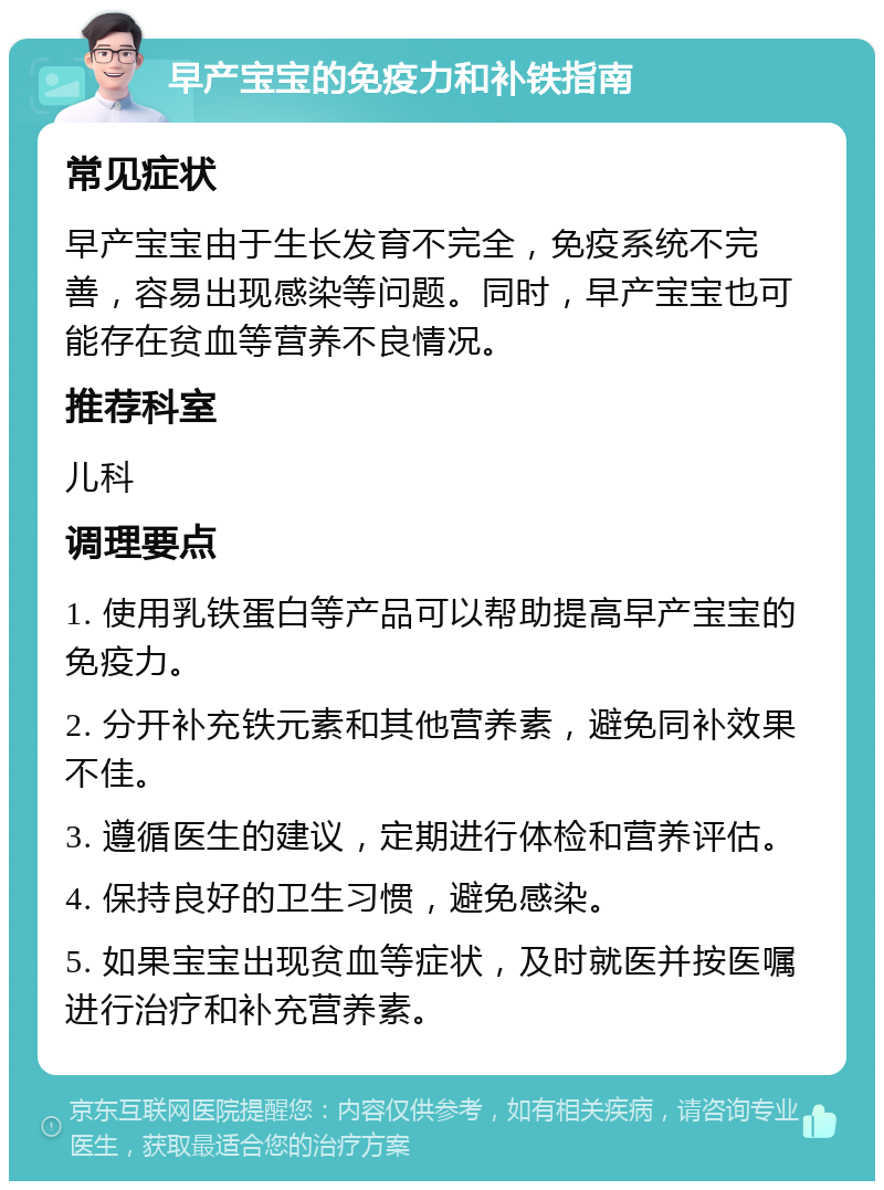 早产宝宝的免疫力和补铁指南 常见症状 早产宝宝由于生长发育不完全，免疫系统不完善，容易出现感染等问题。同时，早产宝宝也可能存在贫血等营养不良情况。 推荐科室 儿科 调理要点 1. 使用乳铁蛋白等产品可以帮助提高早产宝宝的免疫力。 2. 分开补充铁元素和其他营养素，避免同补效果不佳。 3. 遵循医生的建议，定期进行体检和营养评估。 4. 保持良好的卫生习惯，避免感染。 5. 如果宝宝出现贫血等症状，及时就医并按医嘱进行治疗和补充营养素。