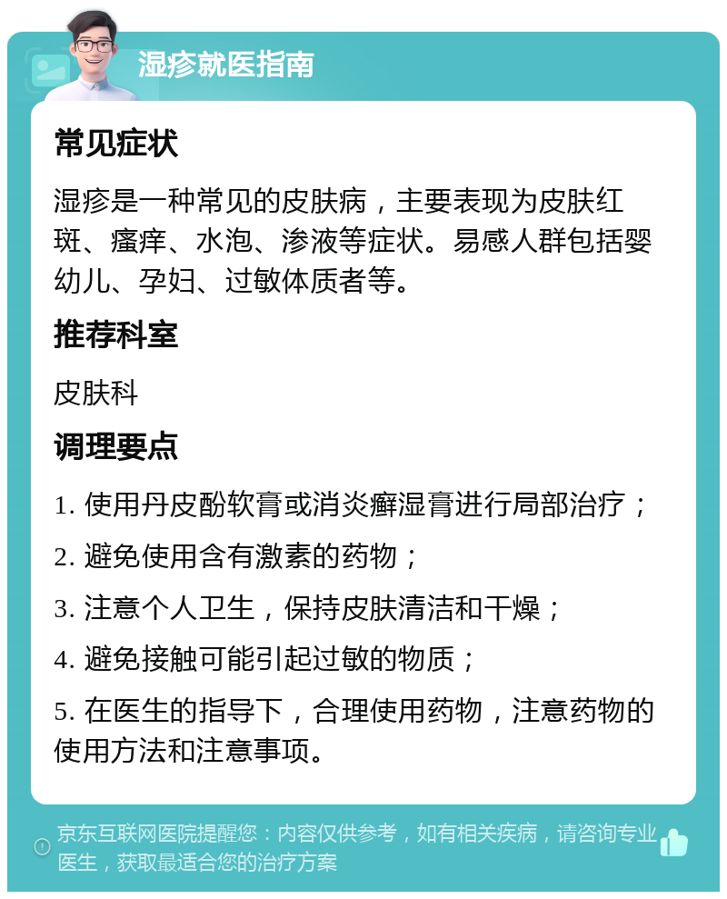 湿疹就医指南 常见症状 湿疹是一种常见的皮肤病，主要表现为皮肤红斑、瘙痒、水泡、渗液等症状。易感人群包括婴幼儿、孕妇、过敏体质者等。 推荐科室 皮肤科 调理要点 1. 使用丹皮酚软膏或消炎癣湿膏进行局部治疗； 2. 避免使用含有激素的药物； 3. 注意个人卫生，保持皮肤清洁和干燥； 4. 避免接触可能引起过敏的物质； 5. 在医生的指导下，合理使用药物，注意药物的使用方法和注意事项。