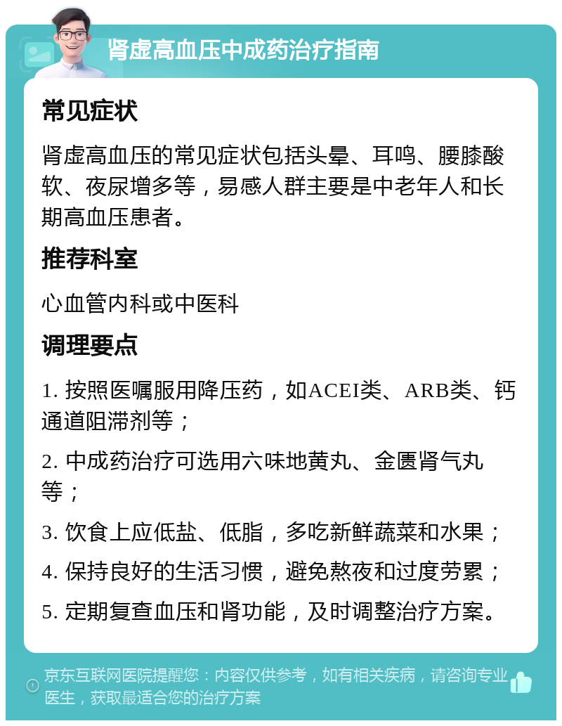 肾虚高血压中成药治疗指南 常见症状 肾虚高血压的常见症状包括头晕、耳鸣、腰膝酸软、夜尿增多等，易感人群主要是中老年人和长期高血压患者。 推荐科室 心血管内科或中医科 调理要点 1. 按照医嘱服用降压药，如ACEI类、ARB类、钙通道阻滞剂等； 2. 中成药治疗可选用六味地黄丸、金匮肾气丸等； 3. 饮食上应低盐、低脂，多吃新鲜蔬菜和水果； 4. 保持良好的生活习惯，避免熬夜和过度劳累； 5. 定期复查血压和肾功能，及时调整治疗方案。