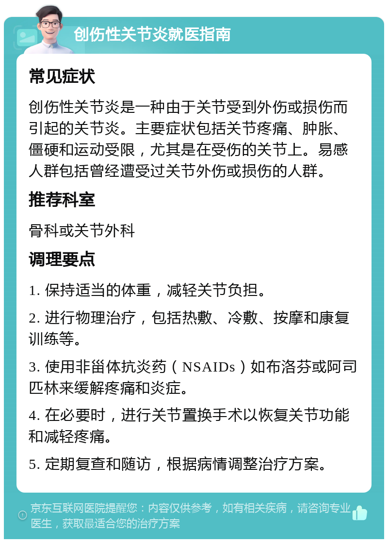 创伤性关节炎就医指南 常见症状 创伤性关节炎是一种由于关节受到外伤或损伤而引起的关节炎。主要症状包括关节疼痛、肿胀、僵硬和运动受限，尤其是在受伤的关节上。易感人群包括曾经遭受过关节外伤或损伤的人群。 推荐科室 骨科或关节外科 调理要点 1. 保持适当的体重，减轻关节负担。 2. 进行物理治疗，包括热敷、冷敷、按摩和康复训练等。 3. 使用非甾体抗炎药（NSAIDs）如布洛芬或阿司匹林来缓解疼痛和炎症。 4. 在必要时，进行关节置换手术以恢复关节功能和减轻疼痛。 5. 定期复查和随访，根据病情调整治疗方案。