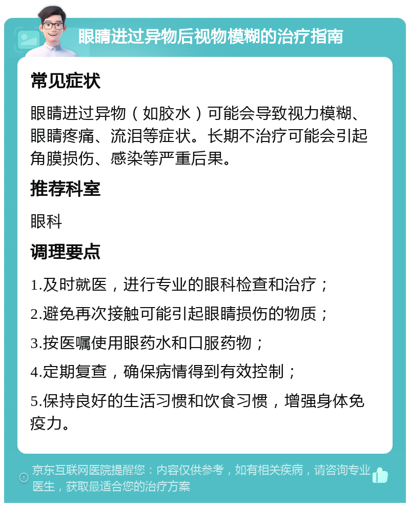 眼睛进过异物后视物模糊的治疗指南 常见症状 眼睛进过异物（如胶水）可能会导致视力模糊、眼睛疼痛、流泪等症状。长期不治疗可能会引起角膜损伤、感染等严重后果。 推荐科室 眼科 调理要点 1.及时就医，进行专业的眼科检查和治疗； 2.避免再次接触可能引起眼睛损伤的物质； 3.按医嘱使用眼药水和口服药物； 4.定期复查，确保病情得到有效控制； 5.保持良好的生活习惯和饮食习惯，增强身体免疫力。