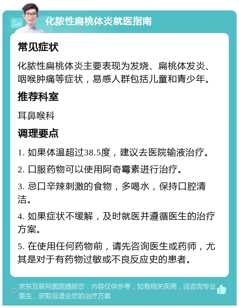 化脓性扁桃体炎就医指南 常见症状 化脓性扁桃体炎主要表现为发烧、扁桃体发炎、咽喉肿痛等症状，易感人群包括儿童和青少年。 推荐科室 耳鼻喉科 调理要点 1. 如果体温超过38.5度，建议去医院输液治疗。 2. 口服药物可以使用阿奇霉素进行治疗。 3. 忌口辛辣刺激的食物，多喝水，保持口腔清洁。 4. 如果症状不缓解，及时就医并遵循医生的治疗方案。 5. 在使用任何药物前，请先咨询医生或药师，尤其是对于有药物过敏或不良反应史的患者。