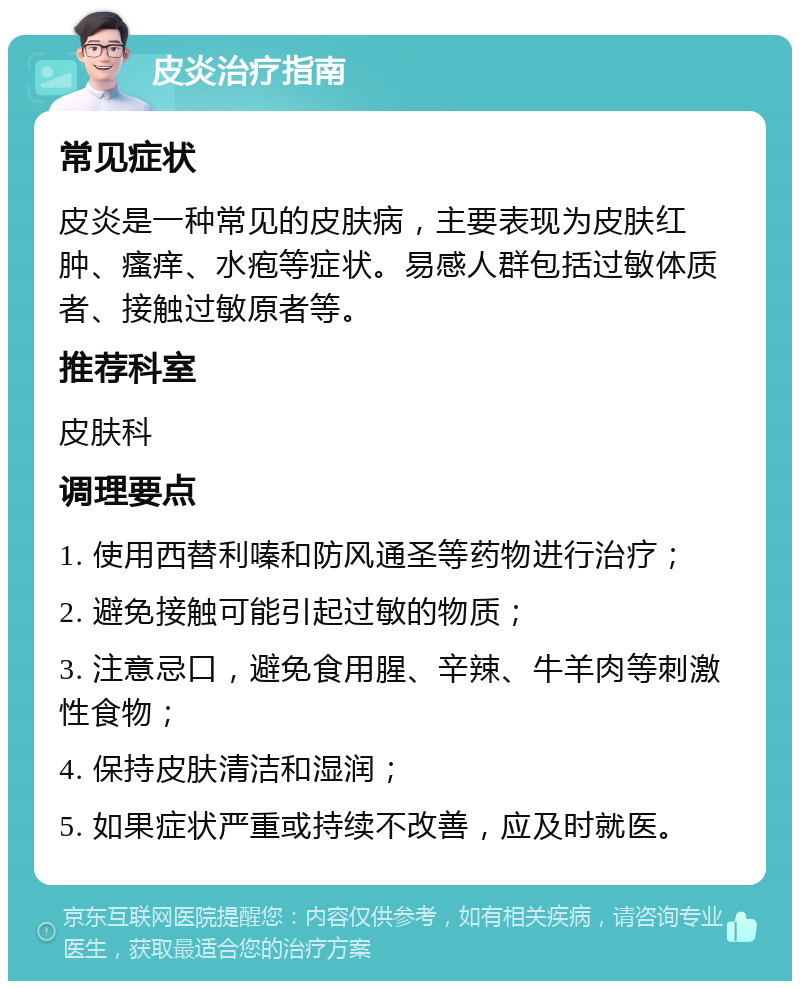 皮炎治疗指南 常见症状 皮炎是一种常见的皮肤病，主要表现为皮肤红肿、瘙痒、水疱等症状。易感人群包括过敏体质者、接触过敏原者等。 推荐科室 皮肤科 调理要点 1. 使用西替利嗪和防风通圣等药物进行治疗； 2. 避免接触可能引起过敏的物质； 3. 注意忌口，避免食用腥、辛辣、牛羊肉等刺激性食物； 4. 保持皮肤清洁和湿润； 5. 如果症状严重或持续不改善，应及时就医。