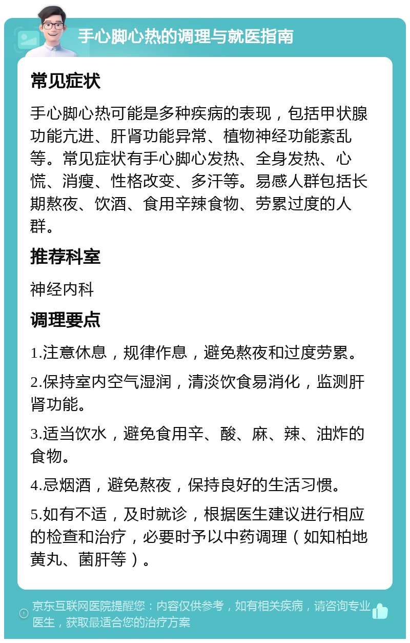 手心脚心热的调理与就医指南 常见症状 手心脚心热可能是多种疾病的表现，包括甲状腺功能亢进、肝肾功能异常、植物神经功能紊乱等。常见症状有手心脚心发热、全身发热、心慌、消瘦、性格改变、多汗等。易感人群包括长期熬夜、饮酒、食用辛辣食物、劳累过度的人群。 推荐科室 神经内科 调理要点 1.注意休息，规律作息，避免熬夜和过度劳累。 2.保持室内空气湿润，清淡饮食易消化，监测肝肾功能。 3.适当饮水，避免食用辛、酸、麻、辣、油炸的食物。 4.忌烟酒，避免熬夜，保持良好的生活习惯。 5.如有不适，及时就诊，根据医生建议进行相应的检查和治疗，必要时予以中药调理（如知柏地黄丸、菌肝等）。