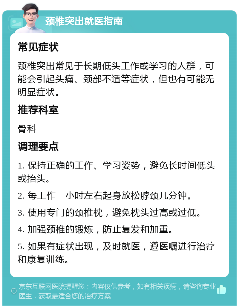 颈椎突出就医指南 常见症状 颈椎突出常见于长期低头工作或学习的人群，可能会引起头痛、颈部不适等症状，但也有可能无明显症状。 推荐科室 骨科 调理要点 1. 保持正确的工作、学习姿势，避免长时间低头或抬头。 2. 每工作一小时左右起身放松脖颈几分钟。 3. 使用专门的颈椎枕，避免枕头过高或过低。 4. 加强颈椎的锻炼，防止复发和加重。 5. 如果有症状出现，及时就医，遵医嘱进行治疗和康复训练。