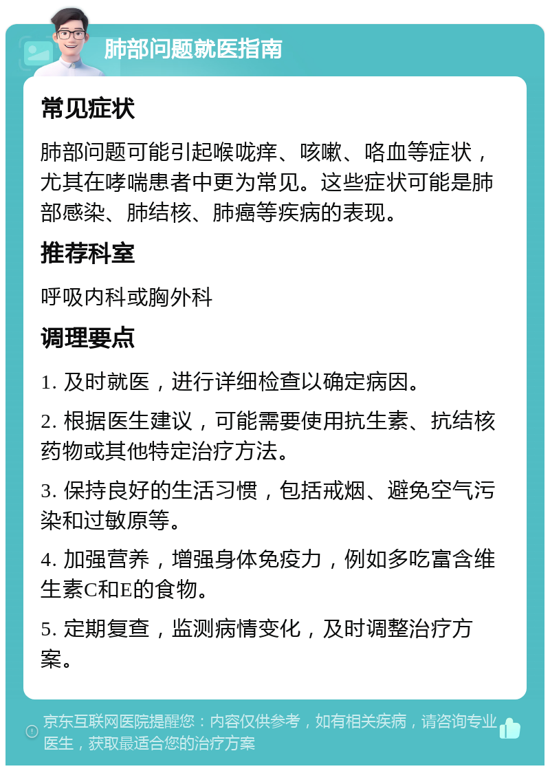 肺部问题就医指南 常见症状 肺部问题可能引起喉咙痒、咳嗽、咯血等症状，尤其在哮喘患者中更为常见。这些症状可能是肺部感染、肺结核、肺癌等疾病的表现。 推荐科室 呼吸内科或胸外科 调理要点 1. 及时就医，进行详细检查以确定病因。 2. 根据医生建议，可能需要使用抗生素、抗结核药物或其他特定治疗方法。 3. 保持良好的生活习惯，包括戒烟、避免空气污染和过敏原等。 4. 加强营养，增强身体免疫力，例如多吃富含维生素C和E的食物。 5. 定期复查，监测病情变化，及时调整治疗方案。