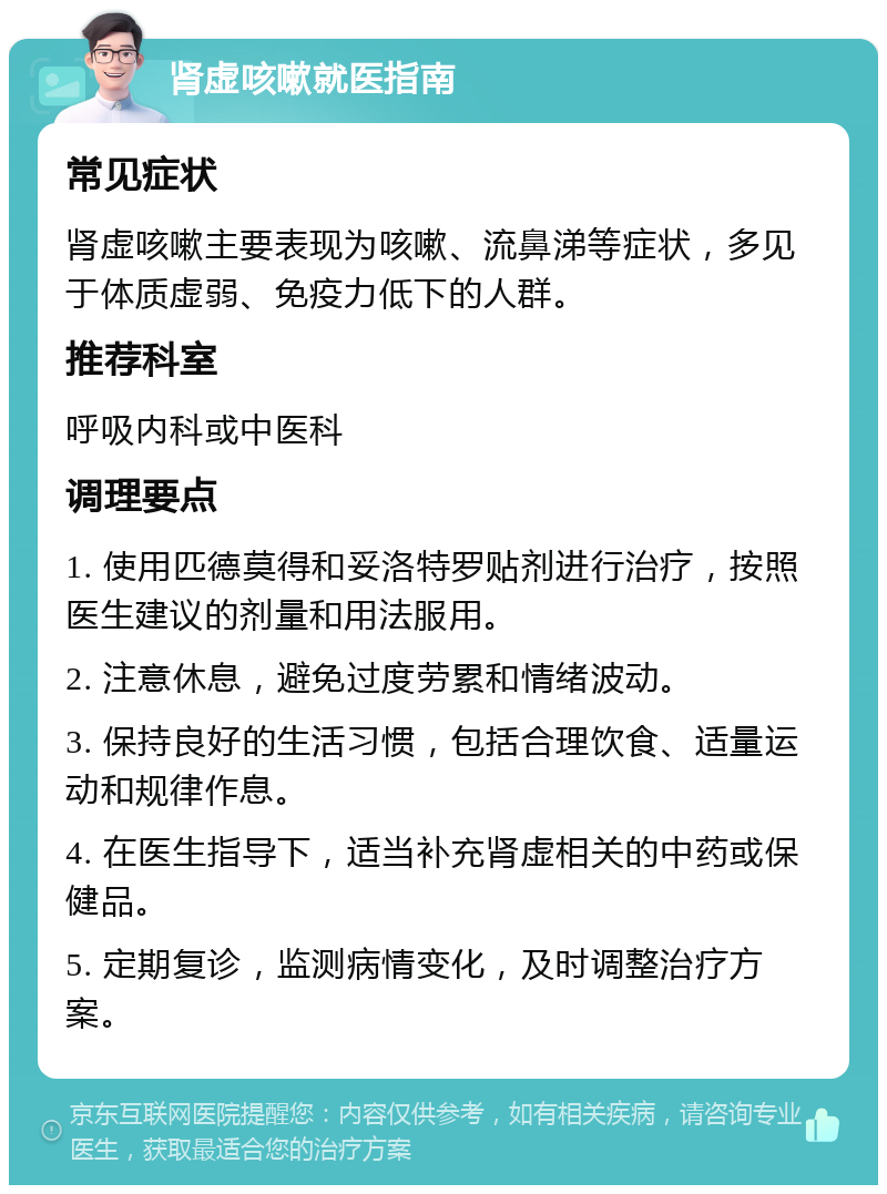 肾虚咳嗽就医指南 常见症状 肾虚咳嗽主要表现为咳嗽、流鼻涕等症状，多见于体质虚弱、免疫力低下的人群。 推荐科室 呼吸内科或中医科 调理要点 1. 使用匹德莫得和妥洛特罗贴剂进行治疗，按照医生建议的剂量和用法服用。 2. 注意休息，避免过度劳累和情绪波动。 3. 保持良好的生活习惯，包括合理饮食、适量运动和规律作息。 4. 在医生指导下，适当补充肾虚相关的中药或保健品。 5. 定期复诊，监测病情变化，及时调整治疗方案。