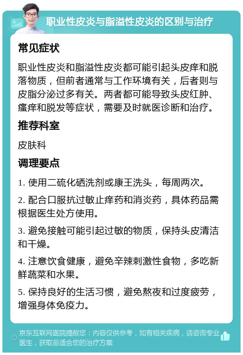 职业性皮炎与脂溢性皮炎的区别与治疗 常见症状 职业性皮炎和脂溢性皮炎都可能引起头皮痒和脱落物质，但前者通常与工作环境有关，后者则与皮脂分泌过多有关。两者都可能导致头皮红肿、瘙痒和脱发等症状，需要及时就医诊断和治疗。 推荐科室 皮肤科 调理要点 1. 使用二硫化硒洗剂或康王洗头，每周两次。 2. 配合口服抗过敏止痒药和消炎药，具体药品需根据医生处方使用。 3. 避免接触可能引起过敏的物质，保持头皮清洁和干燥。 4. 注意饮食健康，避免辛辣刺激性食物，多吃新鲜蔬菜和水果。 5. 保持良好的生活习惯，避免熬夜和过度疲劳，增强身体免疫力。