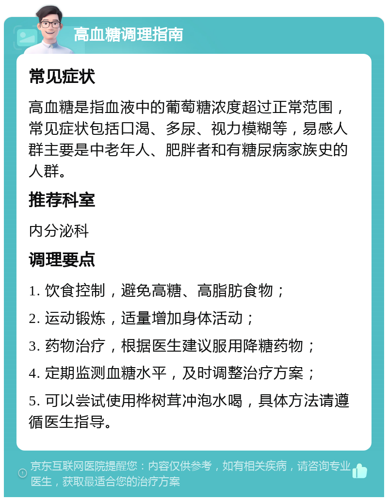 高血糖调理指南 常见症状 高血糖是指血液中的葡萄糖浓度超过正常范围，常见症状包括口渴、多尿、视力模糊等，易感人群主要是中老年人、肥胖者和有糖尿病家族史的人群。 推荐科室 内分泌科 调理要点 1. 饮食控制，避免高糖、高脂肪食物； 2. 运动锻炼，适量增加身体活动； 3. 药物治疗，根据医生建议服用降糖药物； 4. 定期监测血糖水平，及时调整治疗方案； 5. 可以尝试使用桦树茸冲泡水喝，具体方法请遵循医生指导。