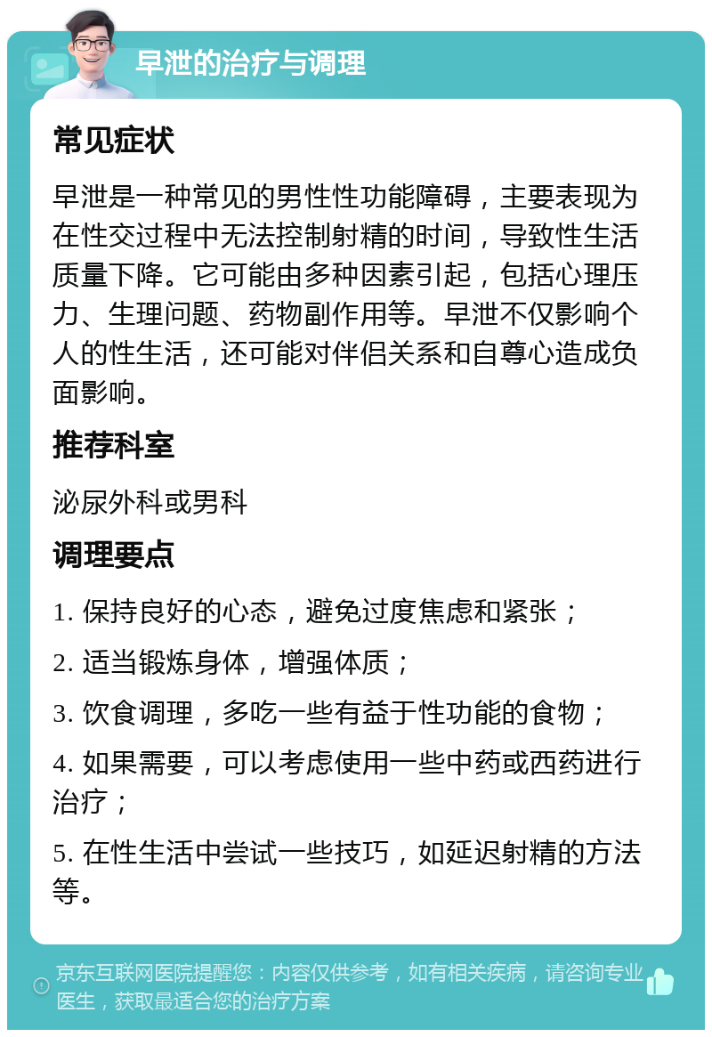 早泄的治疗与调理 常见症状 早泄是一种常见的男性性功能障碍，主要表现为在性交过程中无法控制射精的时间，导致性生活质量下降。它可能由多种因素引起，包括心理压力、生理问题、药物副作用等。早泄不仅影响个人的性生活，还可能对伴侣关系和自尊心造成负面影响。 推荐科室 泌尿外科或男科 调理要点 1. 保持良好的心态，避免过度焦虑和紧张； 2. 适当锻炼身体，增强体质； 3. 饮食调理，多吃一些有益于性功能的食物； 4. 如果需要，可以考虑使用一些中药或西药进行治疗； 5. 在性生活中尝试一些技巧，如延迟射精的方法等。