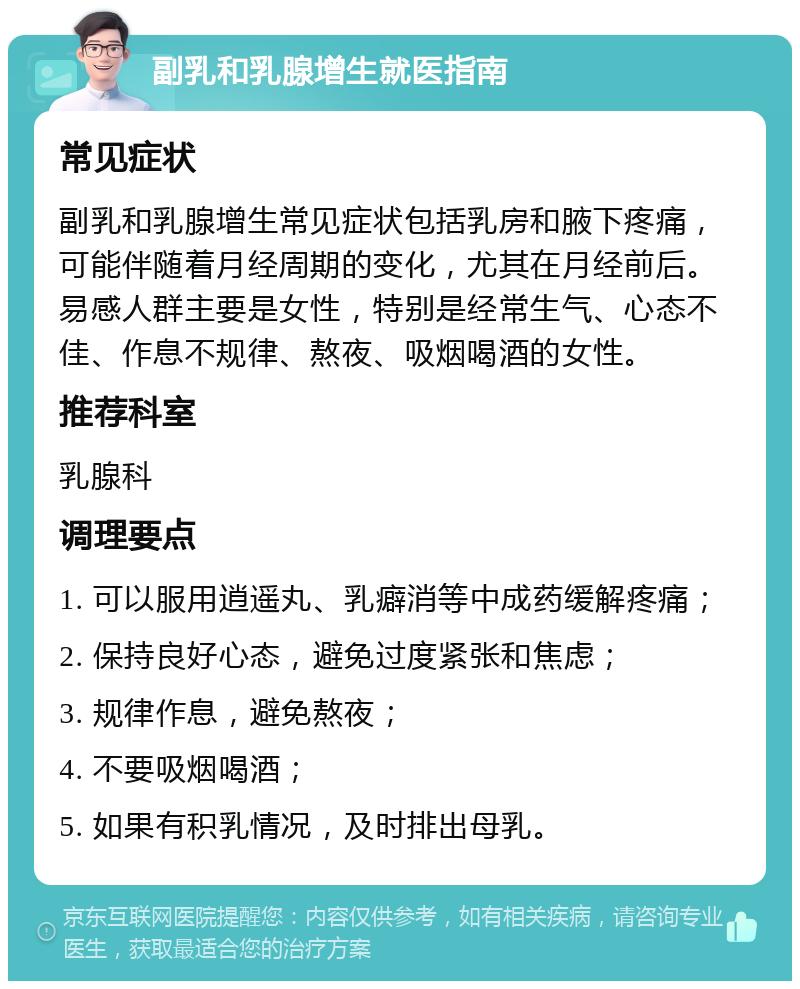 副乳和乳腺增生就医指南 常见症状 副乳和乳腺增生常见症状包括乳房和腋下疼痛，可能伴随着月经周期的变化，尤其在月经前后。易感人群主要是女性，特别是经常生气、心态不佳、作息不规律、熬夜、吸烟喝酒的女性。 推荐科室 乳腺科 调理要点 1. 可以服用逍遥丸、乳癖消等中成药缓解疼痛； 2. 保持良好心态，避免过度紧张和焦虑； 3. 规律作息，避免熬夜； 4. 不要吸烟喝酒； 5. 如果有积乳情况，及时排出母乳。