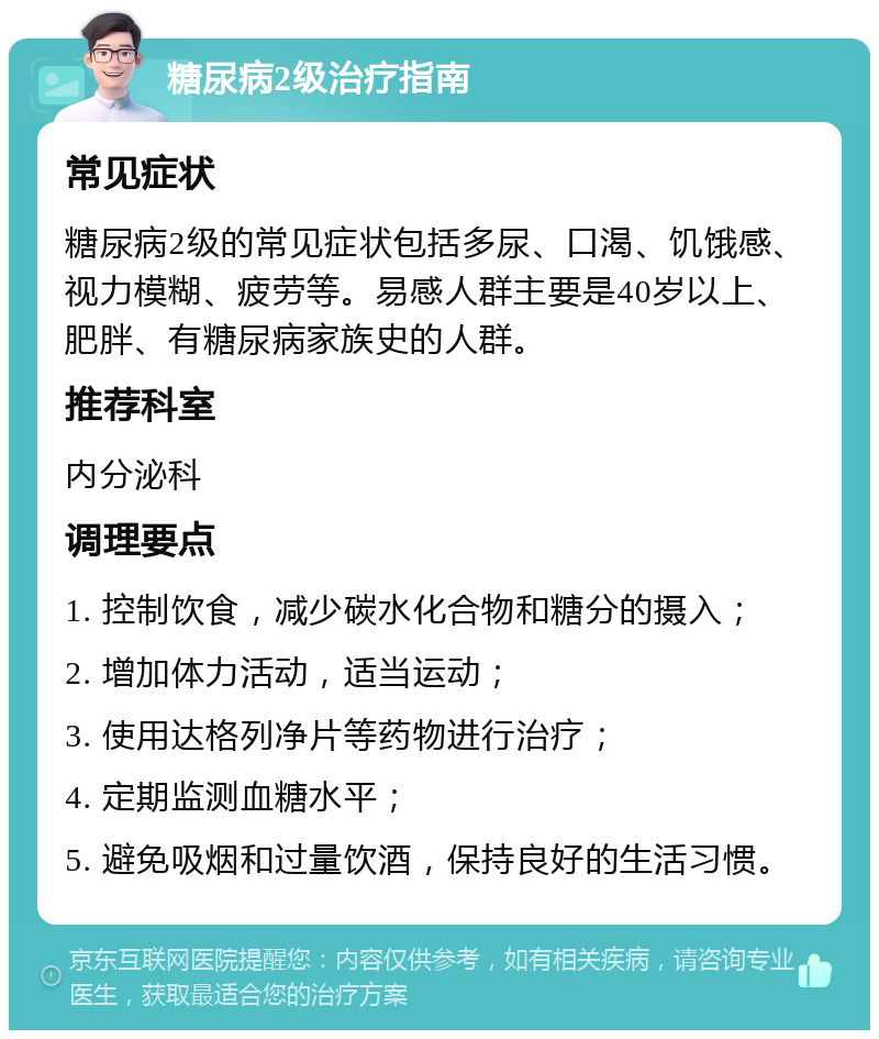 糖尿病2级治疗指南 常见症状 糖尿病2级的常见症状包括多尿、口渴、饥饿感、视力模糊、疲劳等。易感人群主要是40岁以上、肥胖、有糖尿病家族史的人群。 推荐科室 内分泌科 调理要点 1. 控制饮食，减少碳水化合物和糖分的摄入； 2. 增加体力活动，适当运动； 3. 使用达格列净片等药物进行治疗； 4. 定期监测血糖水平； 5. 避免吸烟和过量饮酒，保持良好的生活习惯。