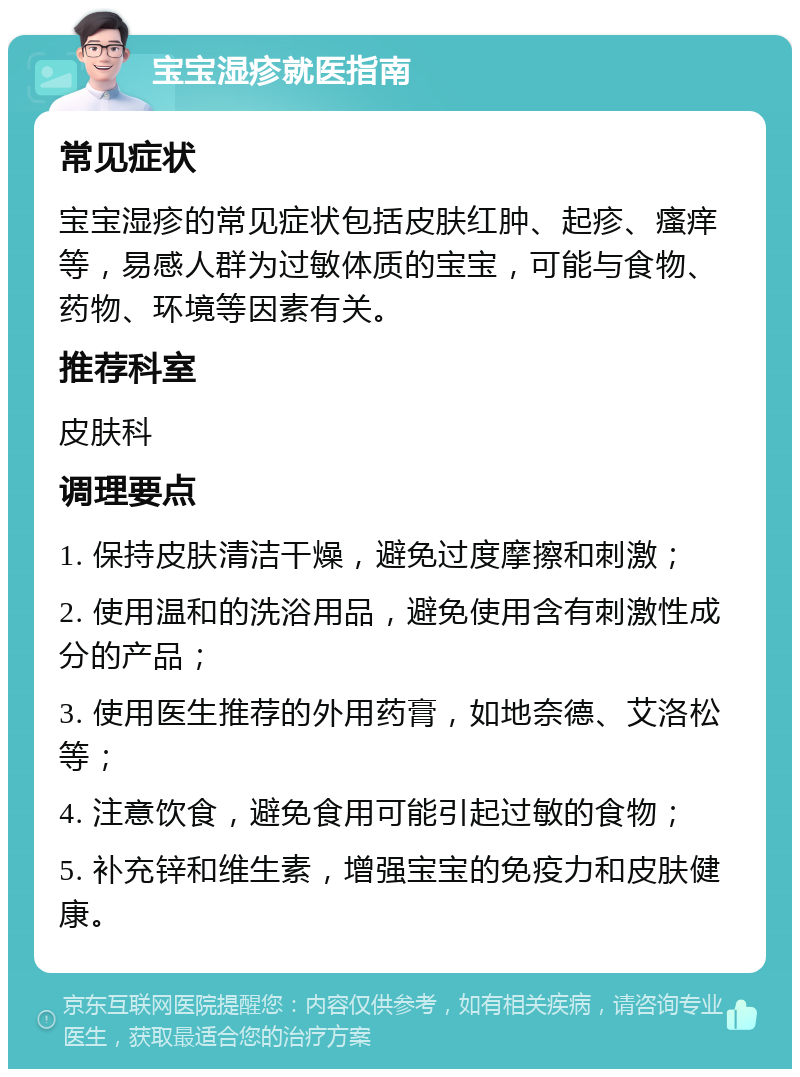 宝宝湿疹就医指南 常见症状 宝宝湿疹的常见症状包括皮肤红肿、起疹、瘙痒等，易感人群为过敏体质的宝宝，可能与食物、药物、环境等因素有关。 推荐科室 皮肤科 调理要点 1. 保持皮肤清洁干燥，避免过度摩擦和刺激； 2. 使用温和的洗浴用品，避免使用含有刺激性成分的产品； 3. 使用医生推荐的外用药膏，如地奈德、艾洛松等； 4. 注意饮食，避免食用可能引起过敏的食物； 5. 补充锌和维生素，增强宝宝的免疫力和皮肤健康。