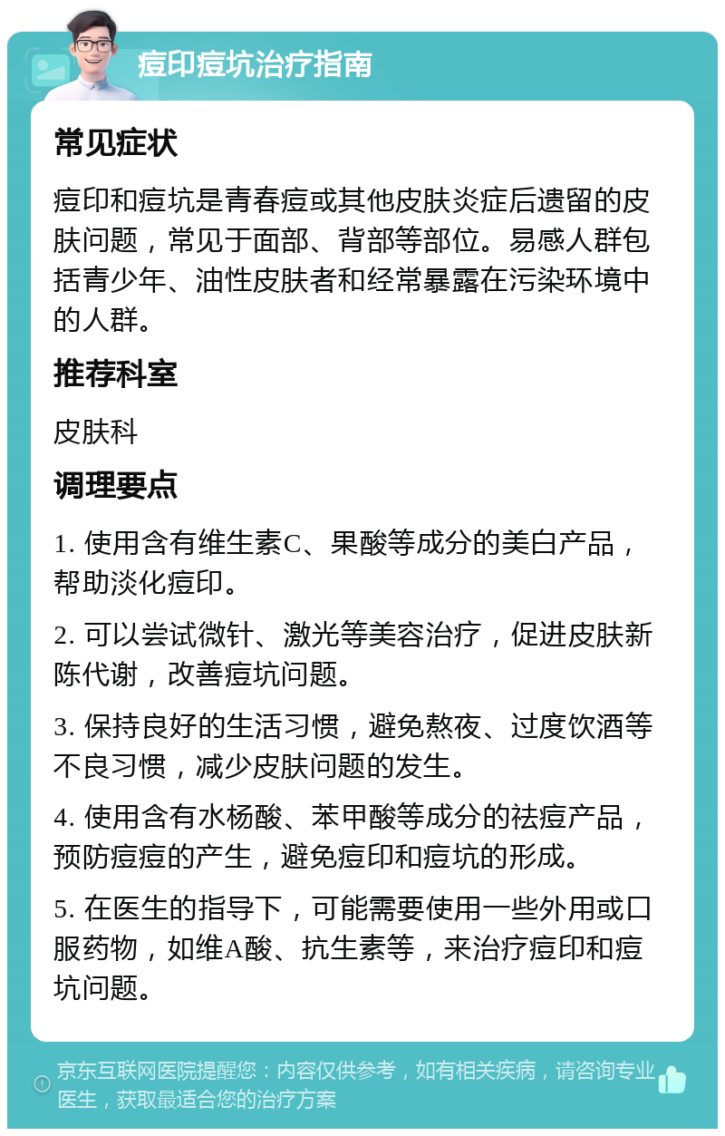 痘印痘坑治疗指南 常见症状 痘印和痘坑是青春痘或其他皮肤炎症后遗留的皮肤问题，常见于面部、背部等部位。易感人群包括青少年、油性皮肤者和经常暴露在污染环境中的人群。 推荐科室 皮肤科 调理要点 1. 使用含有维生素C、果酸等成分的美白产品，帮助淡化痘印。 2. 可以尝试微针、激光等美容治疗，促进皮肤新陈代谢，改善痘坑问题。 3. 保持良好的生活习惯，避免熬夜、过度饮酒等不良习惯，减少皮肤问题的发生。 4. 使用含有水杨酸、苯甲酸等成分的祛痘产品，预防痘痘的产生，避免痘印和痘坑的形成。 5. 在医生的指导下，可能需要使用一些外用或口服药物，如维A酸、抗生素等，来治疗痘印和痘坑问题。