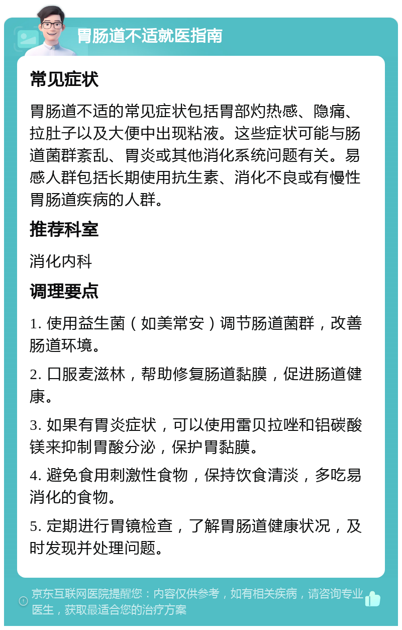 胃肠道不适就医指南 常见症状 胃肠道不适的常见症状包括胃部灼热感、隐痛、拉肚子以及大便中出现粘液。这些症状可能与肠道菌群紊乱、胃炎或其他消化系统问题有关。易感人群包括长期使用抗生素、消化不良或有慢性胃肠道疾病的人群。 推荐科室 消化内科 调理要点 1. 使用益生菌（如美常安）调节肠道菌群，改善肠道环境。 2. 口服麦滋林，帮助修复肠道黏膜，促进肠道健康。 3. 如果有胃炎症状，可以使用雷贝拉唑和铝碳酸镁来抑制胃酸分泌，保护胃黏膜。 4. 避免食用刺激性食物，保持饮食清淡，多吃易消化的食物。 5. 定期进行胃镜检查，了解胃肠道健康状况，及时发现并处理问题。