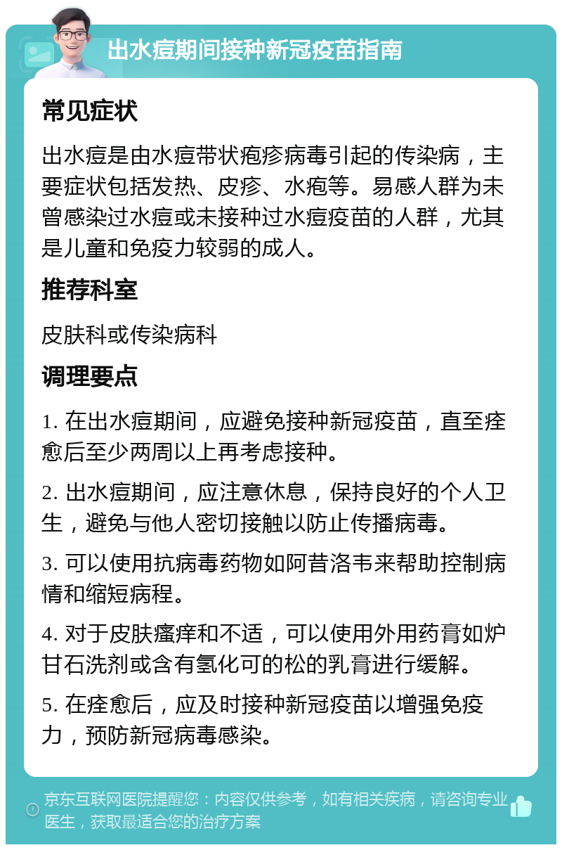 出水痘期间接种新冠疫苗指南 常见症状 出水痘是由水痘带状疱疹病毒引起的传染病，主要症状包括发热、皮疹、水疱等。易感人群为未曾感染过水痘或未接种过水痘疫苗的人群，尤其是儿童和免疫力较弱的成人。 推荐科室 皮肤科或传染病科 调理要点 1. 在出水痘期间，应避免接种新冠疫苗，直至痊愈后至少两周以上再考虑接种。 2. 出水痘期间，应注意休息，保持良好的个人卫生，避免与他人密切接触以防止传播病毒。 3. 可以使用抗病毒药物如阿昔洛韦来帮助控制病情和缩短病程。 4. 对于皮肤瘙痒和不适，可以使用外用药膏如炉甘石洗剂或含有氢化可的松的乳膏进行缓解。 5. 在痊愈后，应及时接种新冠疫苗以增强免疫力，预防新冠病毒感染。