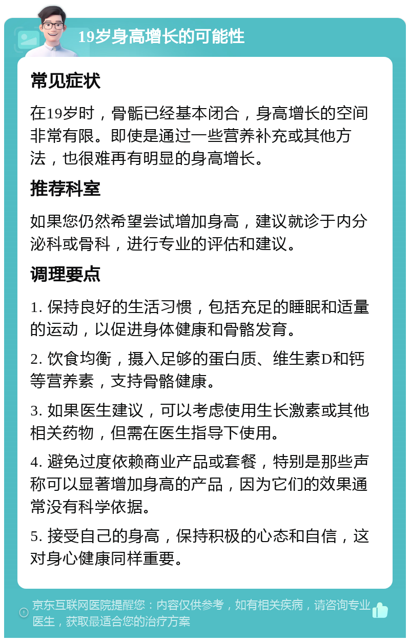 19岁身高增长的可能性 常见症状 在19岁时，骨骺已经基本闭合，身高增长的空间非常有限。即使是通过一些营养补充或其他方法，也很难再有明显的身高增长。 推荐科室 如果您仍然希望尝试增加身高，建议就诊于内分泌科或骨科，进行专业的评估和建议。 调理要点 1. 保持良好的生活习惯，包括充足的睡眠和适量的运动，以促进身体健康和骨骼发育。 2. 饮食均衡，摄入足够的蛋白质、维生素D和钙等营养素，支持骨骼健康。 3. 如果医生建议，可以考虑使用生长激素或其他相关药物，但需在医生指导下使用。 4. 避免过度依赖商业产品或套餐，特别是那些声称可以显著增加身高的产品，因为它们的效果通常没有科学依据。 5. 接受自己的身高，保持积极的心态和自信，这对身心健康同样重要。