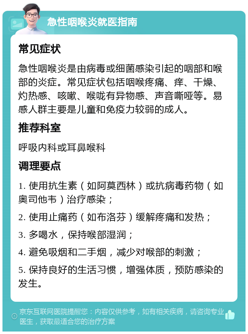 急性咽喉炎就医指南 常见症状 急性咽喉炎是由病毒或细菌感染引起的咽部和喉部的炎症。常见症状包括咽喉疼痛、痒、干燥、灼热感、咳嗽、喉咙有异物感、声音嘶哑等。易感人群主要是儿童和免疫力较弱的成人。 推荐科室 呼吸内科或耳鼻喉科 调理要点 1. 使用抗生素（如阿莫西林）或抗病毒药物（如奥司他韦）治疗感染； 2. 使用止痛药（如布洛芬）缓解疼痛和发热； 3. 多喝水，保持喉部湿润； 4. 避免吸烟和二手烟，减少对喉部的刺激； 5. 保持良好的生活习惯，增强体质，预防感染的发生。