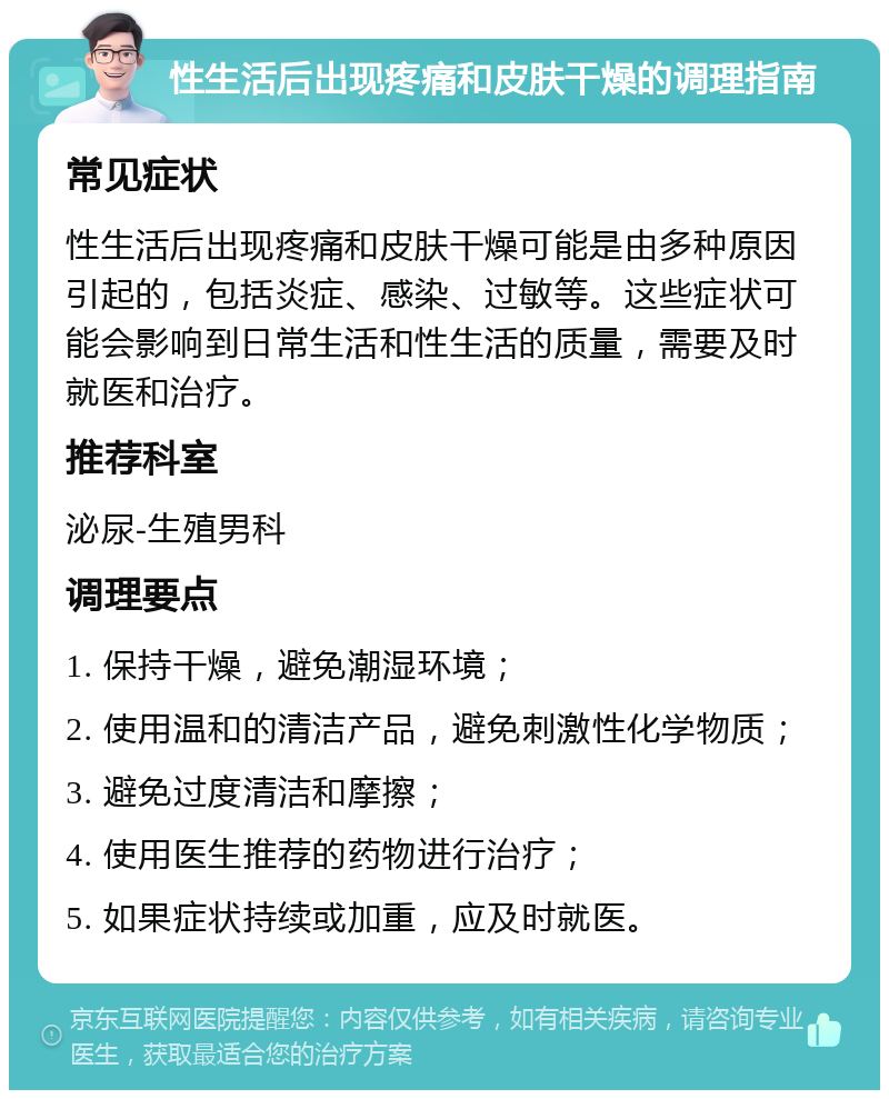 性生活后出现疼痛和皮肤干燥的调理指南 常见症状 性生活后出现疼痛和皮肤干燥可能是由多种原因引起的，包括炎症、感染、过敏等。这些症状可能会影响到日常生活和性生活的质量，需要及时就医和治疗。 推荐科室 泌尿-生殖男科 调理要点 1. 保持干燥，避免潮湿环境； 2. 使用温和的清洁产品，避免刺激性化学物质； 3. 避免过度清洁和摩擦； 4. 使用医生推荐的药物进行治疗； 5. 如果症状持续或加重，应及时就医。