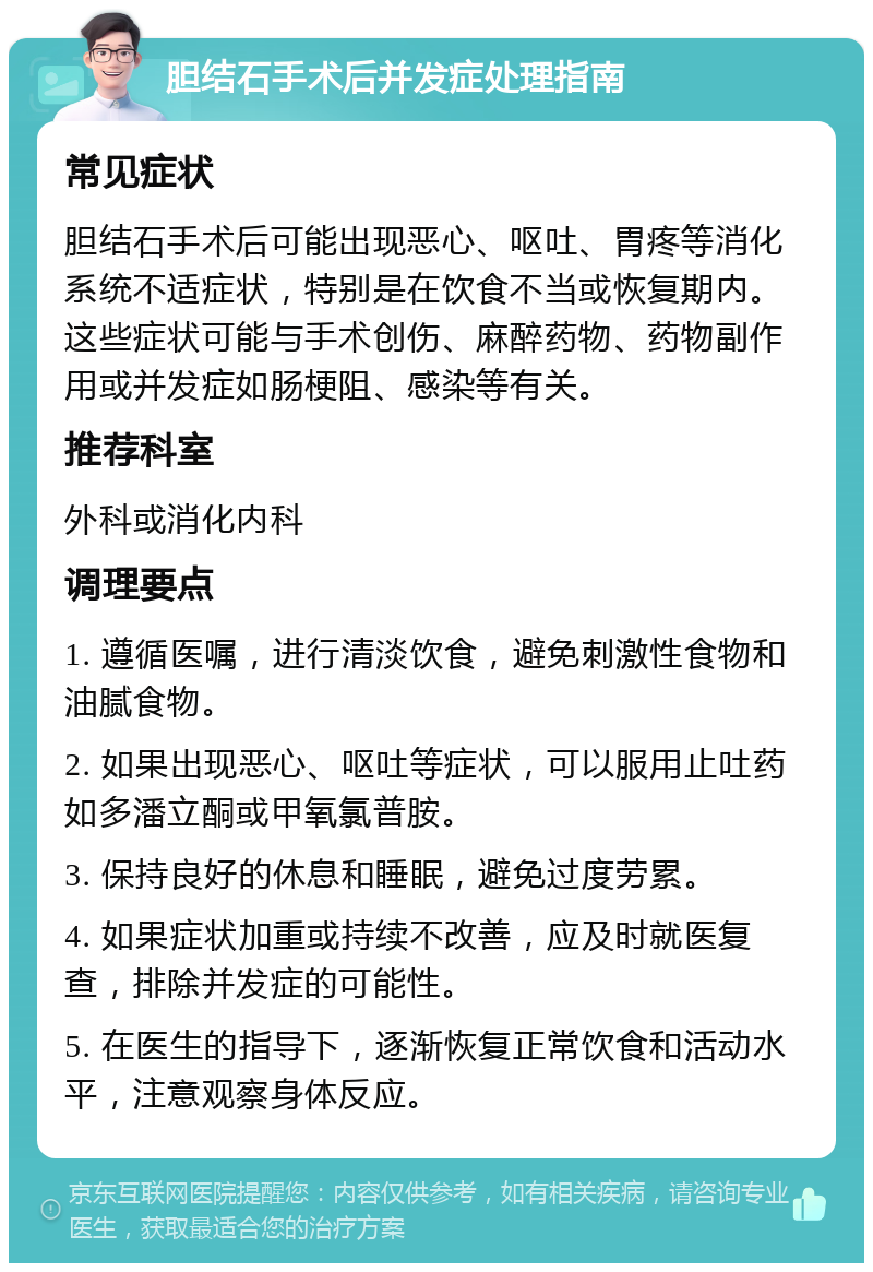 胆结石手术后并发症处理指南 常见症状 胆结石手术后可能出现恶心、呕吐、胃疼等消化系统不适症状，特别是在饮食不当或恢复期内。这些症状可能与手术创伤、麻醉药物、药物副作用或并发症如肠梗阻、感染等有关。 推荐科室 外科或消化内科 调理要点 1. 遵循医嘱，进行清淡饮食，避免刺激性食物和油腻食物。 2. 如果出现恶心、呕吐等症状，可以服用止吐药如多潘立酮或甲氧氯普胺。 3. 保持良好的休息和睡眠，避免过度劳累。 4. 如果症状加重或持续不改善，应及时就医复查，排除并发症的可能性。 5. 在医生的指导下，逐渐恢复正常饮食和活动水平，注意观察身体反应。