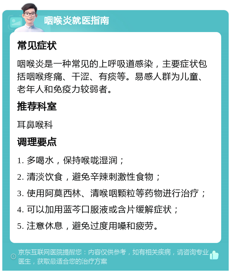 咽喉炎就医指南 常见症状 咽喉炎是一种常见的上呼吸道感染，主要症状包括咽喉疼痛、干涩、有痰等。易感人群为儿童、老年人和免疫力较弱者。 推荐科室 耳鼻喉科 调理要点 1. 多喝水，保持喉咙湿润； 2. 清淡饮食，避免辛辣刺激性食物； 3. 使用阿莫西林、清喉咽颗粒等药物进行治疗； 4. 可以加用蓝芩口服液或含片缓解症状； 5. 注意休息，避免过度用嗓和疲劳。