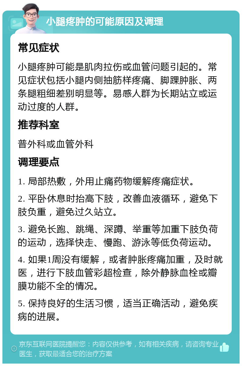 小腿疼肿的可能原因及调理 常见症状 小腿疼肿可能是肌肉拉伤或血管问题引起的。常见症状包括小腿内侧抽筋样疼痛、脚踝肿胀、两条腿粗细差别明显等。易感人群为长期站立或运动过度的人群。 推荐科室 普外科或血管外科 调理要点 1. 局部热敷，外用止痛药物缓解疼痛症状。 2. 平卧休息时抬高下肢，改善血液循环，避免下肢负重，避免过久站立。 3. 避免长跑、跳绳、深蹲、举重等加重下肢负荷的运动，选择快走、慢跑、游泳等低负荷运动。 4. 如果1周没有缓解，或者肿胀疼痛加重，及时就医，进行下肢血管彩超检查，除外静脉血栓或瓣膜功能不全的情况。 5. 保持良好的生活习惯，适当正确活动，避免疾病的进展。