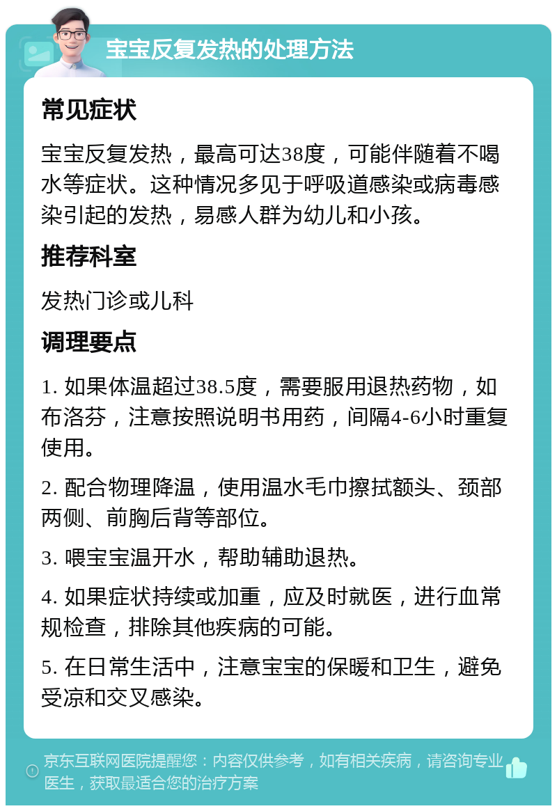 宝宝反复发热的处理方法 常见症状 宝宝反复发热，最高可达38度，可能伴随着不喝水等症状。这种情况多见于呼吸道感染或病毒感染引起的发热，易感人群为幼儿和小孩。 推荐科室 发热门诊或儿科 调理要点 1. 如果体温超过38.5度，需要服用退热药物，如布洛芬，注意按照说明书用药，间隔4-6小时重复使用。 2. 配合物理降温，使用温水毛巾擦拭额头、颈部两侧、前胸后背等部位。 3. 喂宝宝温开水，帮助辅助退热。 4. 如果症状持续或加重，应及时就医，进行血常规检查，排除其他疾病的可能。 5. 在日常生活中，注意宝宝的保暖和卫生，避免受凉和交叉感染。