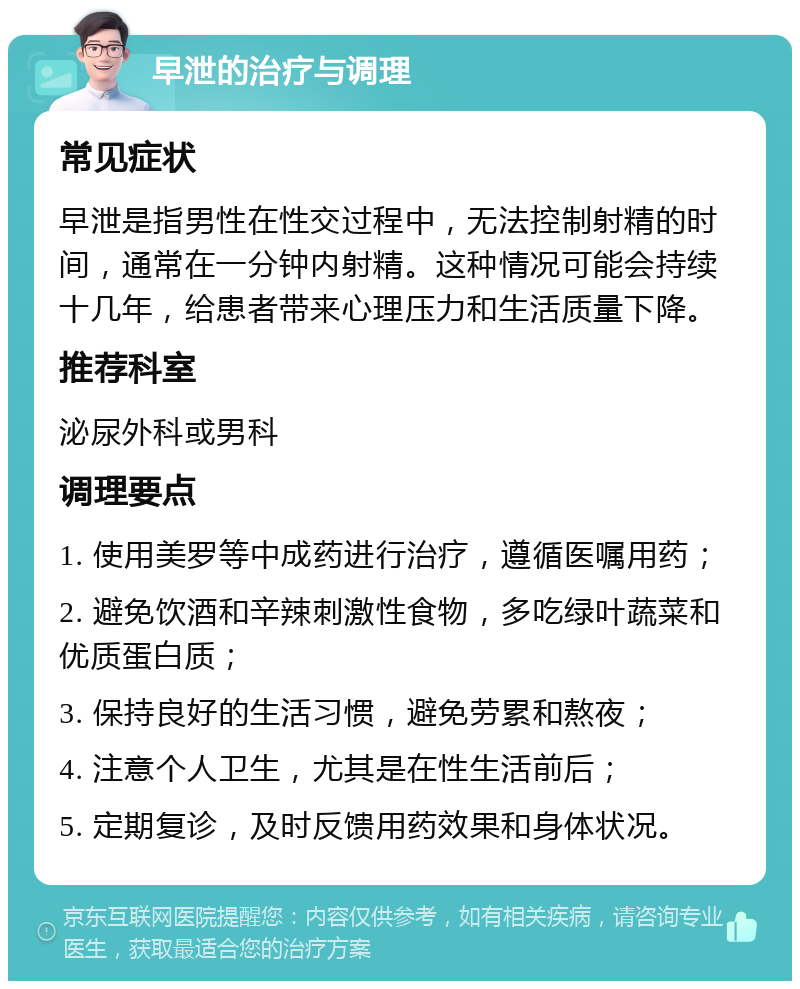 早泄的治疗与调理 常见症状 早泄是指男性在性交过程中，无法控制射精的时间，通常在一分钟内射精。这种情况可能会持续十几年，给患者带来心理压力和生活质量下降。 推荐科室 泌尿外科或男科 调理要点 1. 使用美罗等中成药进行治疗，遵循医嘱用药； 2. 避免饮酒和辛辣刺激性食物，多吃绿叶蔬菜和优质蛋白质； 3. 保持良好的生活习惯，避免劳累和熬夜； 4. 注意个人卫生，尤其是在性生活前后； 5. 定期复诊，及时反馈用药效果和身体状况。