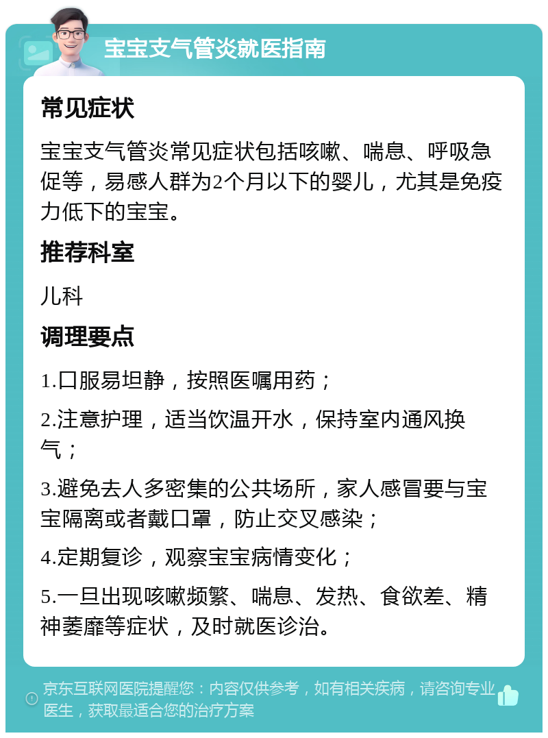 宝宝支气管炎就医指南 常见症状 宝宝支气管炎常见症状包括咳嗽、喘息、呼吸急促等，易感人群为2个月以下的婴儿，尤其是免疫力低下的宝宝。 推荐科室 儿科 调理要点 1.口服易坦静，按照医嘱用药； 2.注意护理，适当饮温开水，保持室内通风换气； 3.避免去人多密集的公共场所，家人感冒要与宝宝隔离或者戴口罩，防止交叉感染； 4.定期复诊，观察宝宝病情变化； 5.一旦出现咳嗽频繁、喘息、发热、食欲差、精神萎靡等症状，及时就医诊治。