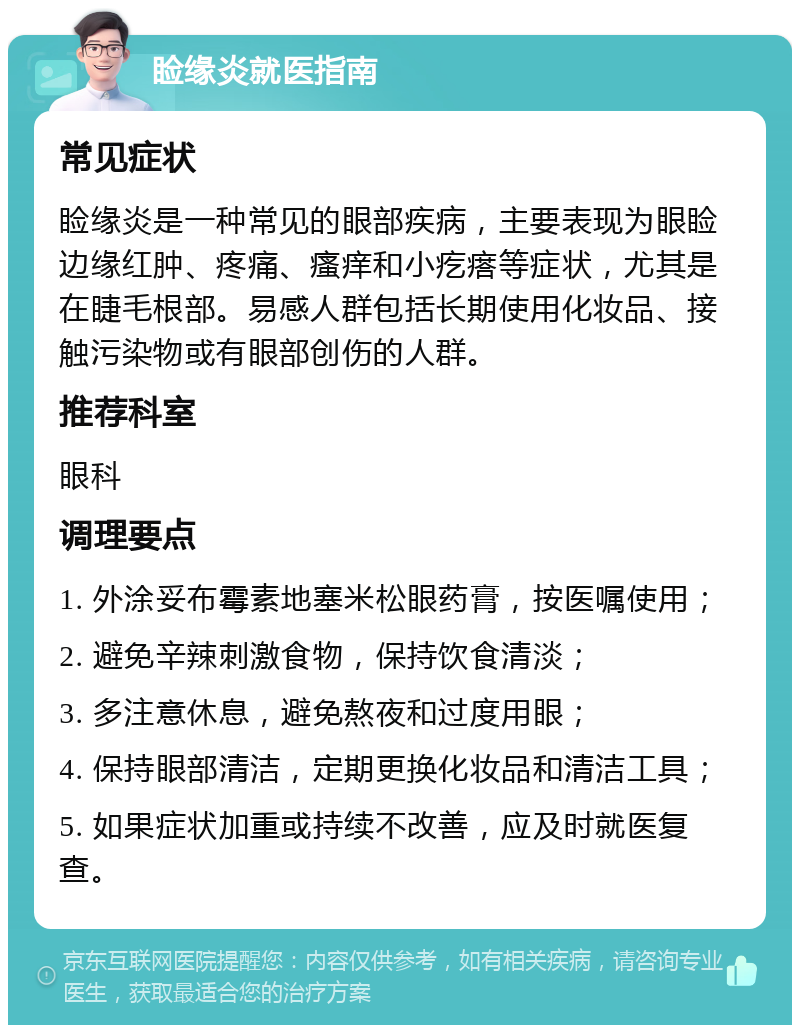 睑缘炎就医指南 常见症状 睑缘炎是一种常见的眼部疾病，主要表现为眼睑边缘红肿、疼痛、瘙痒和小疙瘩等症状，尤其是在睫毛根部。易感人群包括长期使用化妆品、接触污染物或有眼部创伤的人群。 推荐科室 眼科 调理要点 1. 外涂妥布霉素地塞米松眼药膏，按医嘱使用； 2. 避免辛辣刺激食物，保持饮食清淡； 3. 多注意休息，避免熬夜和过度用眼； 4. 保持眼部清洁，定期更换化妆品和清洁工具； 5. 如果症状加重或持续不改善，应及时就医复查。