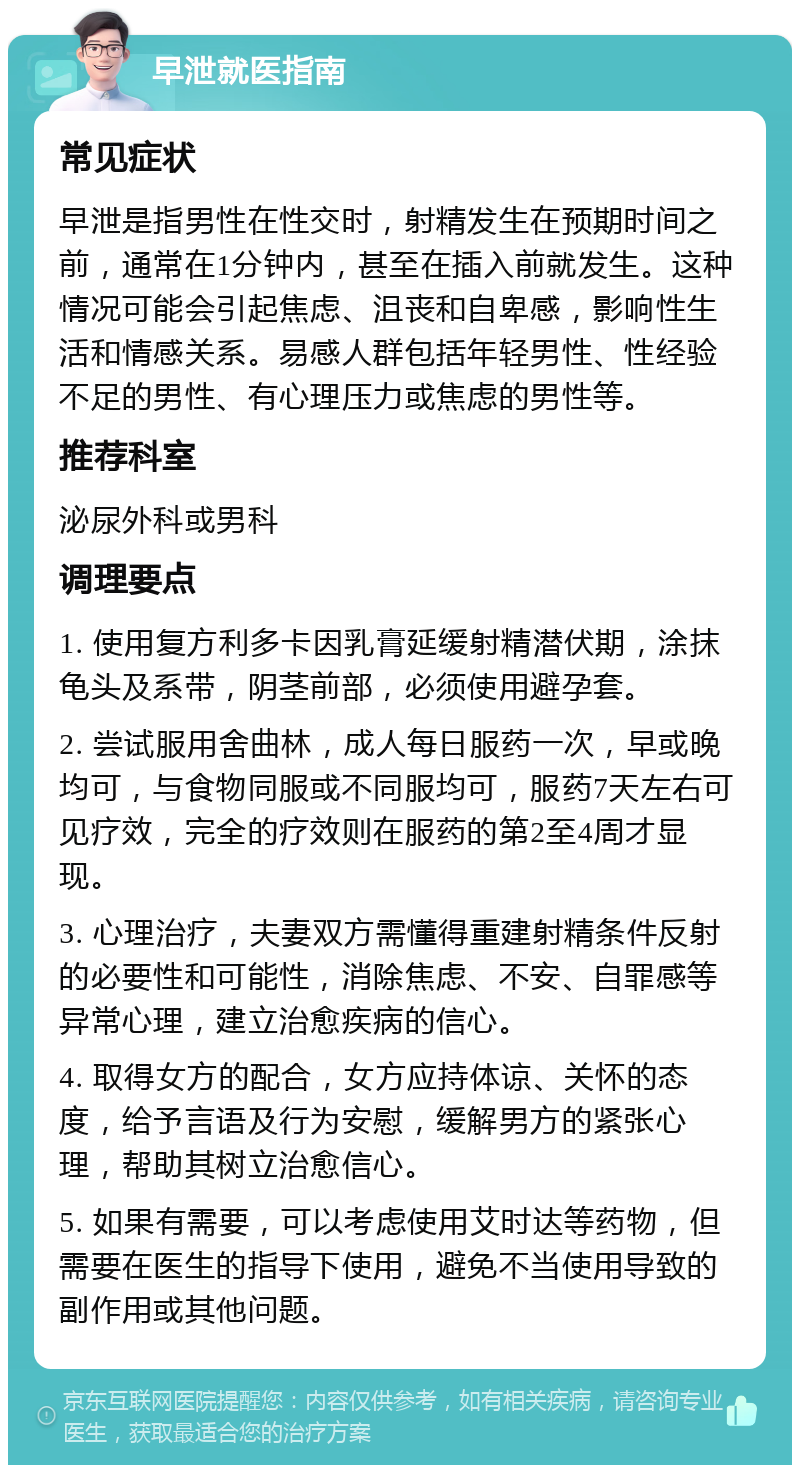 早泄就医指南 常见症状 早泄是指男性在性交时，射精发生在预期时间之前，通常在1分钟内，甚至在插入前就发生。这种情况可能会引起焦虑、沮丧和自卑感，影响性生活和情感关系。易感人群包括年轻男性、性经验不足的男性、有心理压力或焦虑的男性等。 推荐科室 泌尿外科或男科 调理要点 1. 使用复方利多卡因乳膏延缓射精潜伏期，涂抹龟头及系带，阴茎前部，必须使用避孕套。 2. 尝试服用舍曲林，成人每日服药一次，早或晚均可，与食物同服或不同服均可，服药7天左右可见疗效，完全的疗效则在服药的第2至4周才显现。 3. 心理治疗，夫妻双方需懂得重建射精条件反射的必要性和可能性，消除焦虑、不安、自罪感等异常心理，建立治愈疾病的信心。 4. 取得女方的配合，女方应持体谅、关怀的态度，给予言语及行为安慰，缓解男方的紧张心理，帮助其树立治愈信心。 5. 如果有需要，可以考虑使用艾时达等药物，但需要在医生的指导下使用，避免不当使用导致的副作用或其他问题。