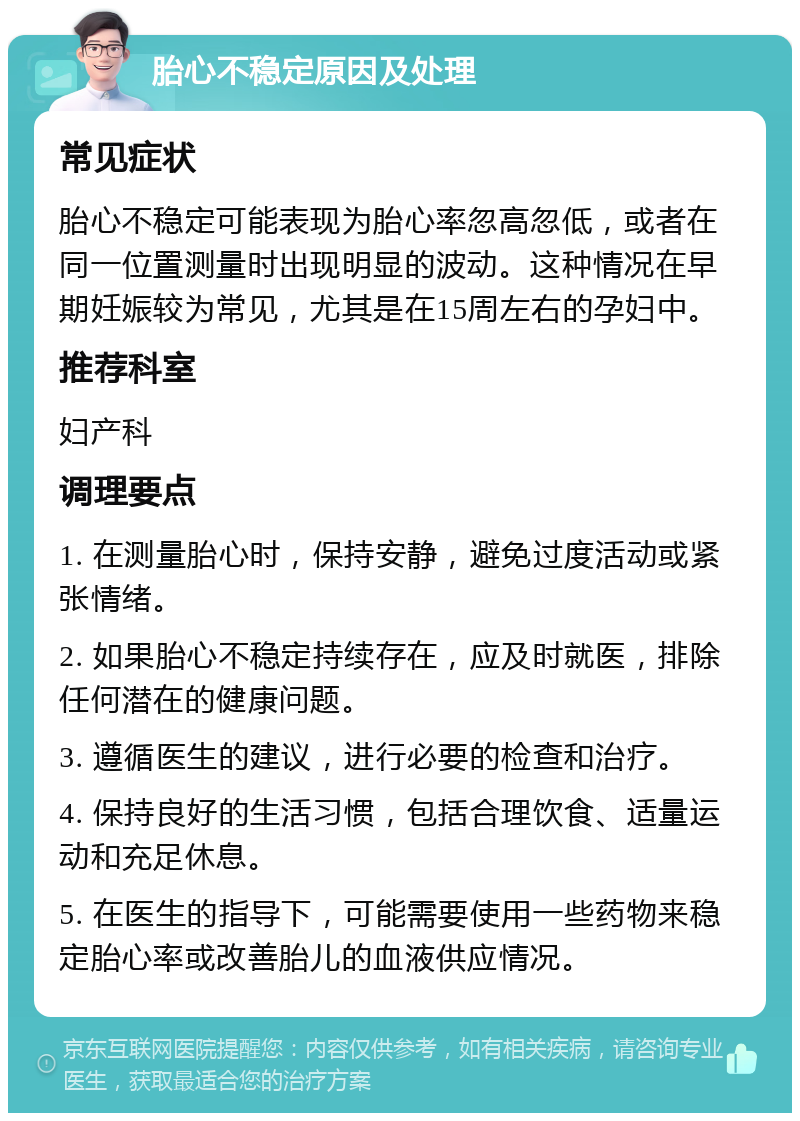 胎心不稳定原因及处理 常见症状 胎心不稳定可能表现为胎心率忽高忽低，或者在同一位置测量时出现明显的波动。这种情况在早期妊娠较为常见，尤其是在15周左右的孕妇中。 推荐科室 妇产科 调理要点 1. 在测量胎心时，保持安静，避免过度活动或紧张情绪。 2. 如果胎心不稳定持续存在，应及时就医，排除任何潜在的健康问题。 3. 遵循医生的建议，进行必要的检查和治疗。 4. 保持良好的生活习惯，包括合理饮食、适量运动和充足休息。 5. 在医生的指导下，可能需要使用一些药物来稳定胎心率或改善胎儿的血液供应情况。