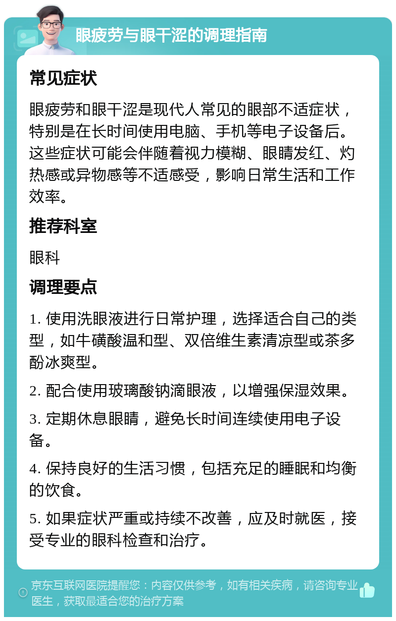 眼疲劳与眼干涩的调理指南 常见症状 眼疲劳和眼干涩是现代人常见的眼部不适症状，特别是在长时间使用电脑、手机等电子设备后。这些症状可能会伴随着视力模糊、眼睛发红、灼热感或异物感等不适感受，影响日常生活和工作效率。 推荐科室 眼科 调理要点 1. 使用洗眼液进行日常护理，选择适合自己的类型，如牛磺酸温和型、双倍维生素清凉型或茶多酚冰爽型。 2. 配合使用玻璃酸钠滴眼液，以增强保湿效果。 3. 定期休息眼睛，避免长时间连续使用电子设备。 4. 保持良好的生活习惯，包括充足的睡眠和均衡的饮食。 5. 如果症状严重或持续不改善，应及时就医，接受专业的眼科检查和治疗。