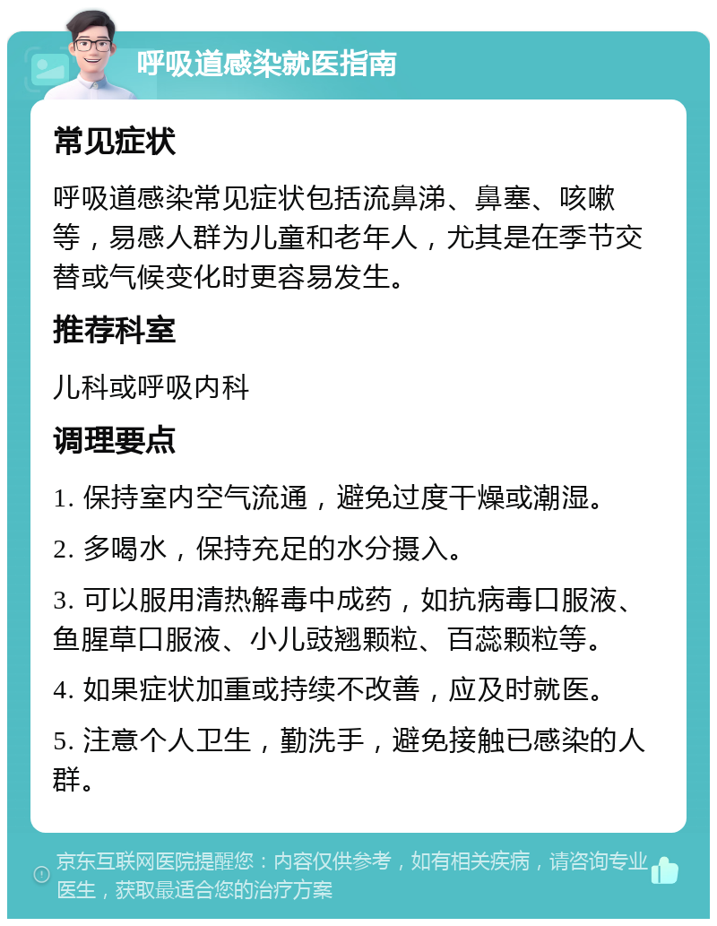 呼吸道感染就医指南 常见症状 呼吸道感染常见症状包括流鼻涕、鼻塞、咳嗽等，易感人群为儿童和老年人，尤其是在季节交替或气候变化时更容易发生。 推荐科室 儿科或呼吸内科 调理要点 1. 保持室内空气流通，避免过度干燥或潮湿。 2. 多喝水，保持充足的水分摄入。 3. 可以服用清热解毒中成药，如抗病毒口服液、鱼腥草口服液、小儿豉翘颗粒、百蕊颗粒等。 4. 如果症状加重或持续不改善，应及时就医。 5. 注意个人卫生，勤洗手，避免接触已感染的人群。