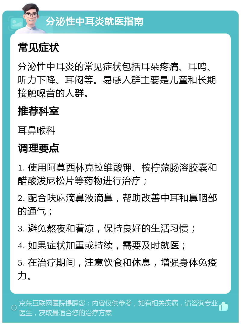 分泌性中耳炎就医指南 常见症状 分泌性中耳炎的常见症状包括耳朵疼痛、耳鸣、听力下降、耳闷等。易感人群主要是儿童和长期接触噪音的人群。 推荐科室 耳鼻喉科 调理要点 1. 使用阿莫西林克拉维酸钾、桉柠蒎肠溶胶囊和醋酸泼尼松片等药物进行治疗； 2. 配合呋麻滴鼻液滴鼻，帮助改善中耳和鼻咽部的通气； 3. 避免熬夜和着凉，保持良好的生活习惯； 4. 如果症状加重或持续，需要及时就医； 5. 在治疗期间，注意饮食和休息，增强身体免疫力。