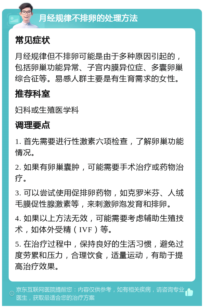 月经规律不排卵的处理方法 常见症状 月经规律但不排卵可能是由于多种原因引起的，包括卵巢功能异常、子宫内膜异位症、多囊卵巢综合征等。易感人群主要是有生育需求的女性。 推荐科室 妇科或生殖医学科 调理要点 1. 首先需要进行性激素六项检查，了解卵巢功能情况。 2. 如果有卵巢囊肿，可能需要手术治疗或药物治疗。 3. 可以尝试使用促排卵药物，如克罗米芬、人绒毛膜促性腺激素等，来刺激卵泡发育和排卵。 4. 如果以上方法无效，可能需要考虑辅助生殖技术，如体外受精（IVF）等。 5. 在治疗过程中，保持良好的生活习惯，避免过度劳累和压力，合理饮食，适量运动，有助于提高治疗效果。