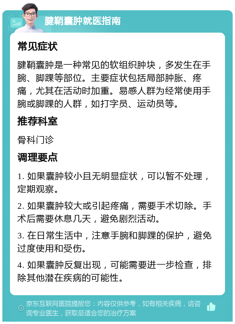 腱鞘囊肿就医指南 常见症状 腱鞘囊肿是一种常见的软组织肿块，多发生在手腕、脚踝等部位。主要症状包括局部肿胀、疼痛，尤其在活动时加重。易感人群为经常使用手腕或脚踝的人群，如打字员、运动员等。 推荐科室 骨科门诊 调理要点 1. 如果囊肿较小且无明显症状，可以暂不处理，定期观察。 2. 如果囊肿较大或引起疼痛，需要手术切除。手术后需要休息几天，避免剧烈活动。 3. 在日常生活中，注意手腕和脚踝的保护，避免过度使用和受伤。 4. 如果囊肿反复出现，可能需要进一步检查，排除其他潜在疾病的可能性。