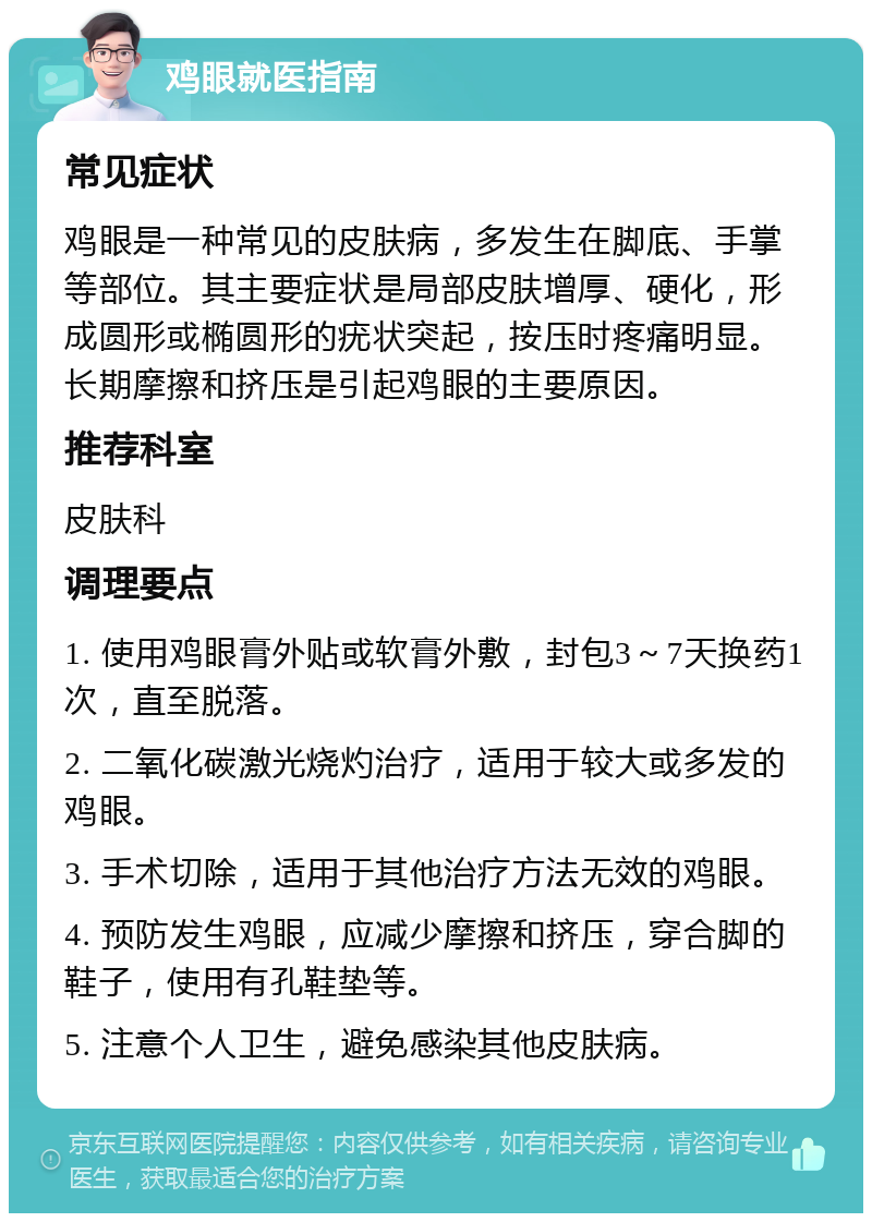 鸡眼就医指南 常见症状 鸡眼是一种常见的皮肤病，多发生在脚底、手掌等部位。其主要症状是局部皮肤增厚、硬化，形成圆形或椭圆形的疣状突起，按压时疼痛明显。长期摩擦和挤压是引起鸡眼的主要原因。 推荐科室 皮肤科 调理要点 1. 使用鸡眼膏外贴或软膏外敷，封包3～7天换药1次，直至脱落。 2. 二氧化碳激光烧灼治疗，适用于较大或多发的鸡眼。 3. 手术切除，适用于其他治疗方法无效的鸡眼。 4. 预防发生鸡眼，应减少摩擦和挤压，穿合脚的鞋子，使用有孔鞋垫等。 5. 注意个人卫生，避免感染其他皮肤病。