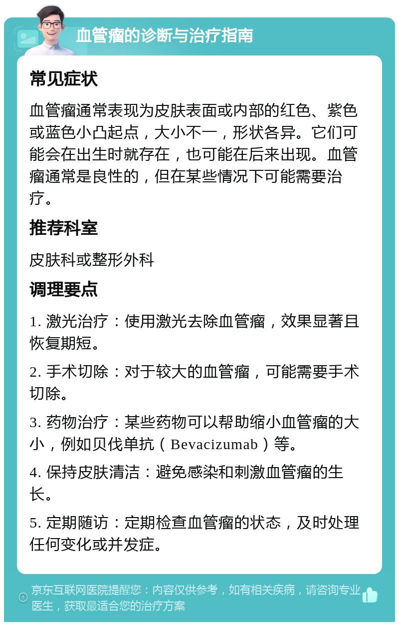 血管瘤的诊断与治疗指南 常见症状 血管瘤通常表现为皮肤表面或内部的红色、紫色或蓝色小凸起点，大小不一，形状各异。它们可能会在出生时就存在，也可能在后来出现。血管瘤通常是良性的，但在某些情况下可能需要治疗。 推荐科室 皮肤科或整形外科 调理要点 1. 激光治疗：使用激光去除血管瘤，效果显著且恢复期短。 2. 手术切除：对于较大的血管瘤，可能需要手术切除。 3. 药物治疗：某些药物可以帮助缩小血管瘤的大小，例如贝伐单抗（Bevacizumab）等。 4. 保持皮肤清洁：避免感染和刺激血管瘤的生长。 5. 定期随访：定期检查血管瘤的状态，及时处理任何变化或并发症。