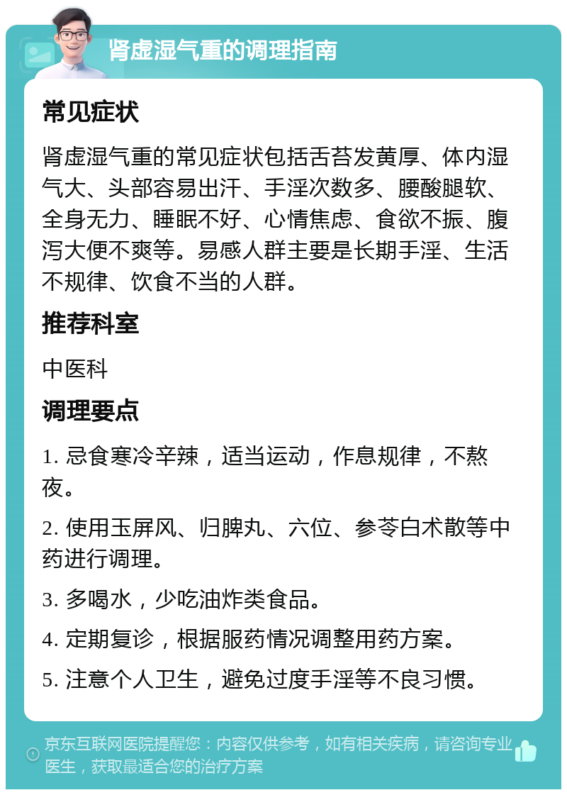 肾虚湿气重的调理指南 常见症状 肾虚湿气重的常见症状包括舌苔发黄厚、体内湿气大、头部容易出汗、手淫次数多、腰酸腿软、全身无力、睡眠不好、心情焦虑、食欲不振、腹泻大便不爽等。易感人群主要是长期手淫、生活不规律、饮食不当的人群。 推荐科室 中医科 调理要点 1. 忌食寒冷辛辣，适当运动，作息规律，不熬夜。 2. 使用玉屏风、归脾丸、六位、参苓白术散等中药进行调理。 3. 多喝水，少吃油炸类食品。 4. 定期复诊，根据服药情况调整用药方案。 5. 注意个人卫生，避免过度手淫等不良习惯。