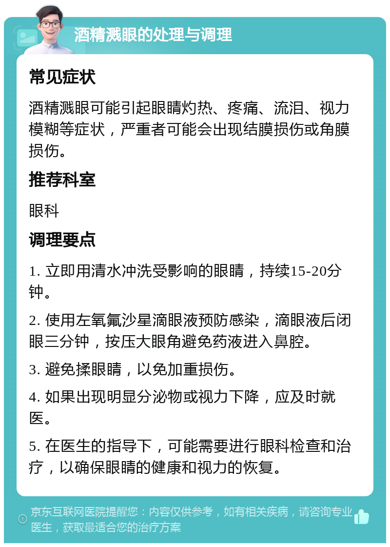 酒精溅眼的处理与调理 常见症状 酒精溅眼可能引起眼睛灼热、疼痛、流泪、视力模糊等症状，严重者可能会出现结膜损伤或角膜损伤。 推荐科室 眼科 调理要点 1. 立即用清水冲洗受影响的眼睛，持续15-20分钟。 2. 使用左氧氟沙星滴眼液预防感染，滴眼液后闭眼三分钟，按压大眼角避免药液进入鼻腔。 3. 避免揉眼睛，以免加重损伤。 4. 如果出现明显分泌物或视力下降，应及时就医。 5. 在医生的指导下，可能需要进行眼科检查和治疗，以确保眼睛的健康和视力的恢复。